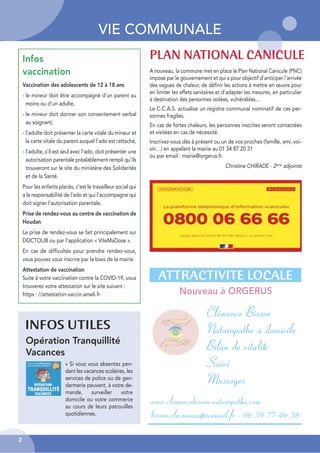VIE COMMUNALE
2
Opération Tranquillité
Vacances
INFOS UTILES
ATTRACTIVITE LOCALE
Nouveau à ORGERUS
A nouveau, la commune met en place le Plan National Canicule (PNC)
imposé par le gouvernement et qui a pour objectif d'anticiper l'arrivée
des vagues de chaleur, de définir les actions à mettre en œuvre pour
en limiter les effets sanitaires et d'adapter les mesures, en particulier
à destination des personnes isolées, vulnérables...
Le C.C.A.S. actualise un registre communal nominatif de ces per-
sonnes fragiles.
En cas de fortes chaleurs, les personnes inscrites seront contactées
et visitées en cas de nécessité.
Inscrivez-vous dès à présent ou un de vos proches (famille, ami, voi-
sin…) en appelant la mairie au 01 34 87 20 31
ou par email : mairie@orgerus.fr.
Christine CHIRADE - 2ème
adjointe
PLAN NATIONAL CANICULE
Clémence Bisson
Naturopathe à domicile
Bilan de vitalité
Suivi
Massages
www.clemencebisson-naturopathe.com
bisson.clecmence@ecomail.fr - 06 59 77 46 58
« Si vous vous absentez pen-
dant les vacances scolaires, les
services de police ou de gen-
darmerie peuvent, à votre de-
mande, surveiller votre
domicile ou votre commerce
au cours de leurs patrouilles
quotidiennes.
Infos
vaccination
Vaccination des adolescents de 12 à 18 ans
- le mineur doit être accompagné d'un parent au
moins ou d'un adulte,
- le mineur doit donner son consentement verbal
au soignant,
- l'adulte doit présenter la carte vitale du mineur et
la carte vitale du parent auquel l'ado est rattaché,
- l'adulte, s’il est seul avec l'ado, doit présenter une
autorisation parentale préalablement rempli qu’ils
trouveront sur le site du ministère des Solidarités
et de la Santé.
Pour les enfants placés, c'est le travailleur social qui
a la responsabilité de l'ado et qui l'accompagne qui
doit signer l'autorisation parentale.
Prise de rendez-vous au centre de vaccination de
Houdan
La prise de rendez-vous se fait principalement sur
DOCTOLIB ou par l’application « ViteMaDose ».
En cas de difficultés pour prendre rendez-vous,
vous pouvez vous inscrire par la biais de la mairie.
Attestation de vaccination
Suite à votre vaccination contre la COVID-19, vous
trouverez votre attestation sur le site suivant :
https : //attestation-vaccin.ameli.fr
 