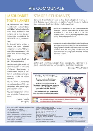 3
VIE COMMUNALE
Le département des Yvelines
vient de mettre en place le dispo-
sitif YES+ (Yvelines Étudiants-Se-
niors), inspiré du dispositif initial
qui propose la visite des per-
sonnes âgées à domicile par des
étudiants durant la période esti-
vale.
En réponse à la crise sanitaire et
afin de lutter contre l’isolement
des personnes âgées, YES+ pro-
pose désormais des visites à do-
micile tous les mois dès juillet
2021.
Ce service est gratuit, dans le res-
pect des gestes barrières.
Les personnes âgées isolées bé-
néficient de visites de convivialité,
d’échanges téléphoniques et
quand cela est possible en fonc-
tion du contexte sanitaire : pro-
menades, sorties et actions
collectives.
Pour vous inscrire ou inscrire un de
vos proches au dispositif YES+ ren-
dez-vous sur : www.yvelines.fr/yes-
plus-inscriptions-seniors
Vous pouvez également venir re-
tirer un dossier d’inscription en
mairie.
Christine CHIRADE
2ème
adjointe
LA SOLIDARITÉ
TOUTE L’ANNÉE Consciente de la difficulté de trouver un stage durant cette période et dans sa vo-
lonté d’aide aux jeunes, votre mairie a eu le plaisir d’accueillir deux jeunes étudiants
dans nos services dans le cadre de leurs études respectives :
Le Petit Écho d’Orgerus est édité par la mairie d’Orgerus.
Place des Halles - 78910 Orgerus
Tél. 01 34 87 20 31 - Fax : 01 30 88 32 46
Email : mairie@orgerus.fr
Directeur de la publication : Jean-Michel Verplaetse.
Commission Communication & Relation Citoyenne :
Christelle Cornillon, Christine Chirade,
Lina de Barbeyrac, Pascal Kern,
Loïc Le Coguic, Dominique Artel.
Le Petit Echo est imprimé sur papier PEFC™
certifiant que le papier provient de forêts gérées
durablement, respectueuses de l’environnement, socia-
lement bénéfiques et économiquement viables.
www.orgerus.fr
Ouverture du secrétariat de la mairie
Du lundi au vendredi de 10h00 à 12h00 et de 15h00 à
17h00. Le samedi de 9h00 à 12h00
Le maire et les élus vous reçoivent sur RdV
au 01 34 87 20 31
Distribution par les bénévoles d’Orgerus
Mmes Lafitte, Mazencq, Defiolle, M.F. et
C. Rousseau, Mirzayan. MM. Basset, Blanchard, Faburel,
Pivar, Mercier.
Réalisation : Ccdille 09 64 259 259
Tous droits réservés : mairie d’Orgerus
STAGES ETUDIANTS
- Nicolas en 1ère année de CAP MBC (Maintenance des
Bâtiments Collectifs) pour une durée de deux mois
du 29 mars au 23 avril et du 31 mai au 25 juin 2021
encadré par Eric Lemoine, notre agent technique en
charge des bâtiments municipaux.
- Ines en seconde Pro Méthodes Etudes Modélisme
en préparation d’un Bac Pro (Architecte-Géomètre-
Topographe-Economie du Bâtiment) pour une durée
d’un mois du 31 mai au 02 juillet 2021 encadrée par
notre assistante en charge de l’urbanisme, Isabelle
Beaudoin-Faisseau.
Certains qu’ils auront beaucoup appris durant ces stages, nous espérons avoir ré-
pondu à leurs attentes et leur souhaitons pleine réussite dans leurs études.
Dominique ARTEL, 1er
adjoint
 