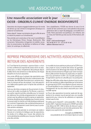 VIE ASSOCIATIVE
4
Une nouvelle association voit le jour
OCEB - ORGERUS CLIMAT ÉNERGIE BIODIVERSITÉ
Association de citoyens engagés localement pour le monde
de demain qui vise à limiter le changement climatique et à
préserver la biodiversité.
Notre objectif : baisser nos émissions de gaz à effet de serre
et réduire la pression sur la biodiversité.
Nos activités sont construites en lien avec la sensibilisation
sur les thématiques Climat, Energie, Biodiversité. Elles
concernent, l’alimentation, le logement, la mobilité, nos jar-
dins, la consommation, les déchets, la résilience et l’adap-
tation, le numérique, la collectivité.
Sans culpabilisation, l’OCEB veut donner du sens à la né-
cessité de faire autrement pour notre planète et les jeunes
générations dans un esprit de pédagogie, convivialité et en-
traide. Notre association est apolitique, non militante, tant
au niveau de l’identité que des sources d’informations utili-
sées.
Contact :
Email : oceb.asso@orange.fr
Tél. 06 88 29 51 10 – 07 53 09 16 58
Adhérer librement mini 2€
REPRISE PROGRESSIVE DES ACTIVITÉS ASSOCIATIVES,
RETOUR DES ADHÉRENTS
Le 17 avril dernier la commission « sports et loisirs » a réuni
en Visio conférence la majorité des acteurs de la vie asso-
ciative pour un retour d’expérience des pratiques depuis
le début de la crise sanitaire et un état des lieux de chaque
discipline et structure associative.
Une année difficile pour la plupart des associations avec
une baisse considérable des licenciés, la démotivation des
bénévoles, des difficultés financières pour certaines struc-
tures, le manque de lieux de pratique ; tout cela associé à
une réelle préoccupation pour la reprise des activités en
septembre.
Suite aux dernières consignes du Gouvernement, la réou-
verture de la salle municipale du Pré Romain a permis à
une petite majorité (activités culturelles pour le moment)
de redémarrer les activités progressivement et reprendre
contact avec les adhérents avant la reprise en septembre.
Certaines disciplines plus privilégiées que d’autres comme
la course à pied, la marche ou le vélo (pratique extérieure)
ont continué l’organisation des sorties/entraînements en
plein air ou en équipement ouvert (tennis) avec le proto-
cole sanitaire nécessaire.
Pendant toute cette période, la commission est restée à
l’écoute et a maintenu le dialogue avec les associations,
les écoles et le collège pour trouver des solutions les
moins pénalisantes possibles pour tous pour faciliter la re-
prise des activités.
La nouvelle structure extérieure prévue par la CCPH (nou-
veau projet en cours), la reprise des travaux du gymnase
communautaire et le démarrage des travaux de réfection
des deux terrains de tennis d’Orgerus par notre municipa-
lité en juillet prochain (livraison du projet prévu en septem-
bre) nous permettront d’offrir une nouvelle perspective
d’organisation sportive et culturelle pour nos pratiquants.
Malgré les difficultés subies depuis plusieurs mois à cause
de la crise sanitaire et celles engendrées par la fermeture
du gymnase de la CCPH, nous espérons pouvoir retrouver
un nouvel équilibre et nous comptons sur la motivation et
l’engagement de tous les acteurs associatifs pour cette
nouvelle reprise.
Le Forum des associations le premier week-end de sep-
tembre (si le contexte nous le permet) sera une nouvelle
opportunité pour réinscrire les adhérents et reprendre
contact avec le club.
N’oubliez pas le dispositif « carte passerelle ». Dès sep-
tembre 2021, l'opération lancée par le CNOSF permettra
à des élèves de CM1, CM2 et 6ème de découvrir gratui-
tement différents sports au sein de clubs partenaires. Ren-
seignez-vous auprès de votre association.
Evangélia de BARBEYRAC,
vice-présidente de la Commission Sports et Loisirs
 