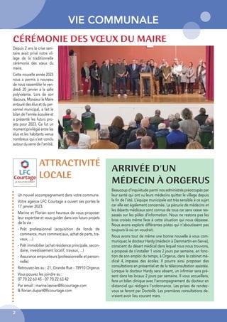 2
VIE COMMUNALE
CÉRÉMONIE DES VŒUX DU MAIRE
ARRIVÉE D’UN
MÉDECIN À ORGERUS
Depuis 2 ans la crise sani-
taire avait privé notre vil-
lage de la traditionnelle
cérémonie des vœux du
maire.
Cette nouvelle année 2023
nous a permis à nouveau
de nous rassembler le ven-
dredi 20 janvier à la salle
polyvalente. Lors de son
discours, Monsieur le Maire
entouré des élus et du per-
sonnel municipal, a fait le
bilan de l’année écoulée et
a présenté les futurs pro-
jets pour 2023. Ce fut un
moment privilégié entre les
élus et les habitants venus
nombreux qui s’est conclu
autour du verre de l’amitié.
Beaucoup d’inquiétude parmi nos administrés préoccupés par
leur santé qui ont vu leurs médecins quitter le village depuis
la fin de l’été. L’équipe municipale est très sensible à ce sujet
car elle est également concernée. La pénurie de médecins et
les déserts médicaux sont connus de tous car sans cesse res-
sassés sur les pôles d’information. Nous ne restons pas les
bras croisés même face à cette situation qui nous dépasse.
Nous avons exploré différentes pistes qui n’aboutissent pas
toujours là où on voudrait.
Nous avons tout de même une bonne nouvelle à vous com-
muniquer, le docteur Hardy (médecin à Dammartin-en-Serve),
conscient du désert médical dans lequel nous nous trouvons,
a proposé de s’installer 1 voire 2 jours par semaine, en fonc-
tion de son emploi du temps, à Orgerus, dans le cabinet mé-
dical 4, impasse des écoles. Il pourra ainsi proposer des
consultations en présentiel et de la téléconsultation assistée.
Lorsque le docteur Hardy sera absent, un infirmier sera pré-
sent dans les locaux 2 jours par semaine. Il vous accueillera,
fera un bilan clinique avec l’accompagnement du docteur en
distanciel qui rédigera l’ordonnance. Les prises de rendez-
vous se feront par Doctolib. Les premières consultations de-
vraient avoir lieu courant mars.
ATTRACTIVITÉ
LOCALE
Un nouvel accompagnement dans votre commune.
Votre agence LFC Courtage a ouvert ses portes le
17 janvier 2023.
Marine et Florian sont heureux de vous proposer
leur expertise et vous guider dans vos futurs projets
de la vie :
- Prêt professionnel (acquisition de fonds de
commerce, murs commerciaux, achat de parts, tra-
vaux, ...)
- Prêt immobilier (achat résidence principale, secon-
daire, investissement locatif, travaux, ...)
- Assurance emprunteurs (professionnelle et person-
nelle)
Retrouvez-les au : 21, Grande Rue - 78910 Orgerus
Vous pouvez les joindre au :
07 70 22 63 45 - 07 70 22 63 42
Par email : marine.lasnier@lfccourtage.com
& florian.dupart@lfccourtage.com
 