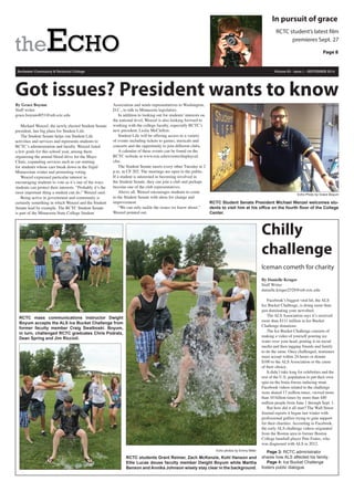Rochester Community & Technical College Volume 83 - Issue 1 - SEPTEMBER 2014
Got issues? President wants to know
By Grace Boyum
Staff writer
grace.boyum4051@mb.rctc.edu
Michael Wenzel, the newly elected Student Senate
president, has big plans for Student Life.
The Student Senate helps run Student Life
activities and services and represents students to
RCTC’s administration and faculty. Wenzel listed
a few goals for this school year, among them
organizing the annual blood drive for the Mayo
Clinic, expanding services such as car-starting
for students whose cars break down in the frigid
Minnesotan winter and promoting voting.
Wenzel expressed particular interest in
encouraging students to vote as it’s one of the ways
students can protect their interests. “Probably it’s the
most important thing a student can do,” Wenzel said.
Being active in government and community is
certainly something in which Wenzel and the Student
Senate lead by example. The RCTC Student Senate
is part of the Minnesota State College Student
Association and sends representatives to Washington,
D.C., to talk to Minnesota legislators.
In addition to looking out for students’ interests on
the national level, Wenzel is also looking forward to
working with the college faculty, especially RCTC’s
new president, Leslie McClellon.
Student Life will be offering access to a variety
of events including tickets to games, musicals and
concerts and the opportunity to join different clubs.
A calendar of these events can be found on the
RCTC website at www.rctc.edu/events/displaycal.
cfm.
The Student Senate meets every other Tuesday at 2
p.m. in CF 202. The meetings are open to the public.
If a student is interested in becoming involved in
the Student Senate, they can join a club and perhaps
become one of the club representatives.
Above all, Wenzel encourages students to come
to the Student Senate with ideas for change and
improvement.
“We can only tackle the issues we know about,”
Wenzel pointed out.
.
Echo photos by Emmy Miller
RCTC students Grant Reimer, Zach McKenzie, Kohl Hanson and
Ellie Lucas douse faculty member Dwight Boyum while Martha
Benson and Annika Johnson wisely stay clear in the background.
Echo Photo by Grace Boyum
RCTC Student Senate President Michael Wenzel welcomes stu-
dents to visit him at his office on the fourth floor of the College
Center.
RCTC student’s latest film
premieres Sept. 27
In pursuit of grace
Page 8
Chilly
challenge
Iceman cometh for charity
By Danielle Kruger
Staff Writer
danielle.kruger2528@mb.rctc.edu
Facebook’s biggest viral hit, the ALS
Ice Bucket Challenge, is doing more than
just dominating your newsfeed.
The ALS Association says it’s received
more than $111 million in Ice Bucket
Challenge donations.
The Ice Bucket Challenge consists of
making a video of yourself pouring ice
water over your head, posting it on social
media and then tagging friends and family
to do the same. Once challenged, nominees
must accept within 24 hours or donate
$100 to the ALS Association or the cause
of their choice.
It didn’t take long for celebrities and the
rest of the U.S. population to put their own
spin on the brain-freeze-inducing stunt.
Facebook videos related to the challenge
were shared 17 million times, viewed more
than 10 billion times by more than 440
million people from June 1 through Sept. 1.
But how did it all start? The Wall Street
Journal reports it began last winter with
professional golfers trying to gain support
for their charities. According to Facebook,
the early ALS challenge videos originated
from the Boston area to former Boston
College baseball player Pete Frates, who
was diagnosed with ALS in 2012.
Page 3: RCTC administrator
shares how ALS affected his family.
Page 4: Ice Bucket Challenge
fosters public dialogue.
RCTC mass communications instructor Dwight
Boyum accepts the ALS Ice Bucket Challenge from
former faculty member Craig Swalboski. Boyum,
in turn, challenged RCTC graduates Chris Podratz,
Dean Spring and Jim Riccioli.
 