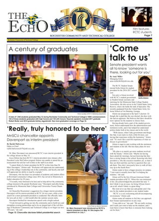 THE
EchO
Rochester Community & Technical College Volume 84 - Issue 8 -SUMMER 2016
By Anne Miller
Managing Editor
anne.miller4630@mb.rctc.edu
The RCTC Student Senate
elected Sofia Alston for student
president for the 2016-2017 school
year.
Not only is Alston involved
with RCTC’s student government
as Student Senate secretary and
interning for the Minnesota State College Student
Association, she also serves in the United States Army
Reserve, where she holds the rank of Specialist. She
recently graduated from the United States Army Air-
borne School at Fort Benning, Georgia.
Alston ran unopposed in the April 5 election. Al-
though she is glad that she was elected, she does wish
she had an opponent. She believes that there should be
more options for the students to choose from.
Having already been a part of the student govern-
ment, Alston understands how the administration and
institution works, and it has helped her understand
politics better both in her classes and in the world.
“With classes, when I take government and things
like that, it just starts to click a little bit more, just
having that experience within the Institution,” Alston
said. “It’s more like a real-life experience of what we
discuss in government.”
Alston is eager to start working with the institution
and students in the fall. She has many plans for next
year.
“My plan is to mainly get more students involved
with the Senate,” Alston said. “Maybe not having
them attend the meetings, but just knowing that they
have a strong Senate at the school. Knowing who their
president is, who the executive members are, so that if
they see them and they just have a question they can
ask them. They don’t necessarily have to walk all they
way up to the fourth floor.”
Alston wants to have a bigger presence on campus.
“I just want to actually know that I’m helping the
students,” she said.
Alston will be the first African-American female
student president at RCTC. When this was mentioned
to her, she acknowledged the precedent but said, “I
don’t think it was an issue, me being African-Ameri-
can at all, which I think is a great thing.”
She went on to say that race and gender aren’t fac-
tors for the student president or any student leader.
“RCTC is a very welcoming and all-encompassing
environment,” Alston said.
Alston wants all students to feel they can approach
their Senate representatives on any issue.
“Come talk to us,” she said. “We are really inviting,
and I really just want to help out the students, and I
want them to know that there is someone there looking
out for them.”
‘Come
talk to us’
Sofia Alston
By Rachel Halverson
Editor in Chief
rachel.halverson2679@mb.rctc.edu
Dr. Mary Davenport was announced RCTC’s new interim president in
the college atrium on May 18.
Joyce Helens has been RCTC’s interim president since January after
President Leslie McClellon resigned. Helens was unable to attend the an-
nouncement but sent her well wishes to the staff in an email.
“I cannot think of a better president for RCTC at this time than Dr.
Mary Davenport,” Helens said. “Rochester will appreciate her understand-
ing of the college’s leadership role in the community, and faculty and staff
will appreciate her ability to lead by example.”
Davenport, who has been vice president of academic and student affairs
at Riverland Community College since 2012, has served in Minnesota in
higher education for 28 years.
“I’m really, truly honored to be here and to help deliver the community
college mission to the greater Rochester area,” Davenport said after being
introduced by Minnesota State Colleges and Universities Trustee Duane
Benson.
At Chancellor Rosenstone’s suggestion for a longer interim president,
Davenport will be interim president at RCTC for two years, while a new
search for a more permanent president is conducted. She officially starts
her new job on July 1, a full month after the summer session starts.
Davenport finished her introduction speech with a bright outlook.
“I look forward to getting out into the community and to build new and
strengthen existing partnerships and to be an integral part of the rich heri-
tage of Rochester Community and Technical College as we begin our next
100 years,” she said.
Page 15: Chancellor declares failed presidential search
‘Really, truly honored to be here’
Echo Photo by Rachel Halverson
Dr. Mary Davenport was introduced as RCTC’s
interim president on May 18. She begins her
appointment on July 1.
Photo courtesy of RCTC Marketing Department
A century of graduates
A total of 1,040 students graduated May 12 during Rochester Community and Technical College’s 100th commencement.
183 of those students graduated with high honors and 135 with honors. Keynote speakers included 2011 graduate
Robert Butler and 2014 graduate Ashley Jagodzinski. See more graduation coverage on Page 10.
MnSCU chancellor appoints
Davenport as interim president
Senate president wants
all to know ‘someone is
there, looking out for you’
Film features
RCTC students
Page 7
 