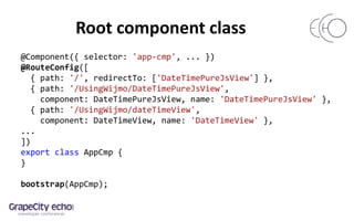 Root component class
@Component({ selector: 'app-cmp', ... })
@RouteConfig([
{ path: '/', redirectTo: ['DateTimePureJsView'] },
{ path: '/UsingWijmo/DateTimePureJsView',
component: DateTimePureJsView, name: 'DateTimePureJsView' },
{ path: '/UsingWijmo/dateTimeView',
component: DateTimeView, name: 'DateTimeView' },
...
])
export class AppCmp {
}
bootstrap(AppCmp);
 
