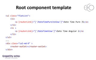 Root component template
<ul class="flatList">
<li>
<a [routerLink]="['/DateTimePureJsView']">Date Time Pure JS</a>
</li>
<li >
<a [routerLink]="['/DateTimeView']">Date Time Angular 2</a>
</li>
</ul>
...
<div class="col-md-9" >
<router-outlet></router-outlet>
</div>
 
