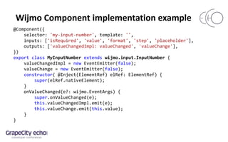 Wijmo Component implementation example
@Component({
selector: 'my-input-number', template: '',
inputs: ['isRequired', 'value', 'format', 'step', 'placeholder'],
outputs: ['valueChangedImpl: valueChanged', 'valueChange'],
})
export class MyInputNumber extends wijmo.input.InputNumber {
valueChangedImpl = new EventEmitter(false);
valueChange = new EventEmitter(false);
constructor( @Inject(ElementRef) elRef: ElementRef) {
super(elRef.nativeElement);
}
onValueChanged(e?: wijmo.EventArgs) {
super.onValueChanged(e);
this.valueChangedImpl.emit(e);
this.valueChange.emit(this.value);
}
}
 