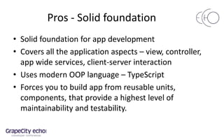 Pros - Solid foundation
• Solid foundation for app development
• Covers all the application aspects – view, controller,
app wide services, client-server interaction
• Uses modern OOP language – TypeScript
• Forces you to build app from reusable units,
components, that provide a highest level of
maintainability and testability.
 