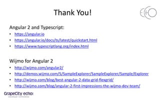 Thank You!
Angular 2 and Typescript:
• https://angular.io
• https://angular.io/docs/ts/latest/quickstart.html
• https://www.typescriptlang.org/index.html
Wijmo for Angular 2
• http://wijmo.com/angular2/
• http://demos.wijmo.com/5/SampleExplorer/SampleExplorer/Sample/Explorer
• http://wijmo.com/blog/best-angular-2-data-grid-flexgrid/
• http://wijmo.com/blog/angular-2-first-impressions-the-wijmo-dev-team/
 
