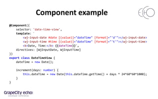 Component example
@Component({
selector: 'date-time-view',
template: `
<wj-input-date #date [(value)]="dateTime" [format]="'d'"></wj-input-date>
<wj-input-time #time [(value)]="dateTime" [format]="'t'"></wj-input-time>
<b>Date, Time:</b> {{dateTime}}`,
directives: [WjInputDate, WjInputTime]
})
export class DateTimeView {
dateTime = new Date();
increment(days: number) {
this.dateTime = new Date(this.dateTime.getTime() + days * 24*60*60*1000);
}
}
 