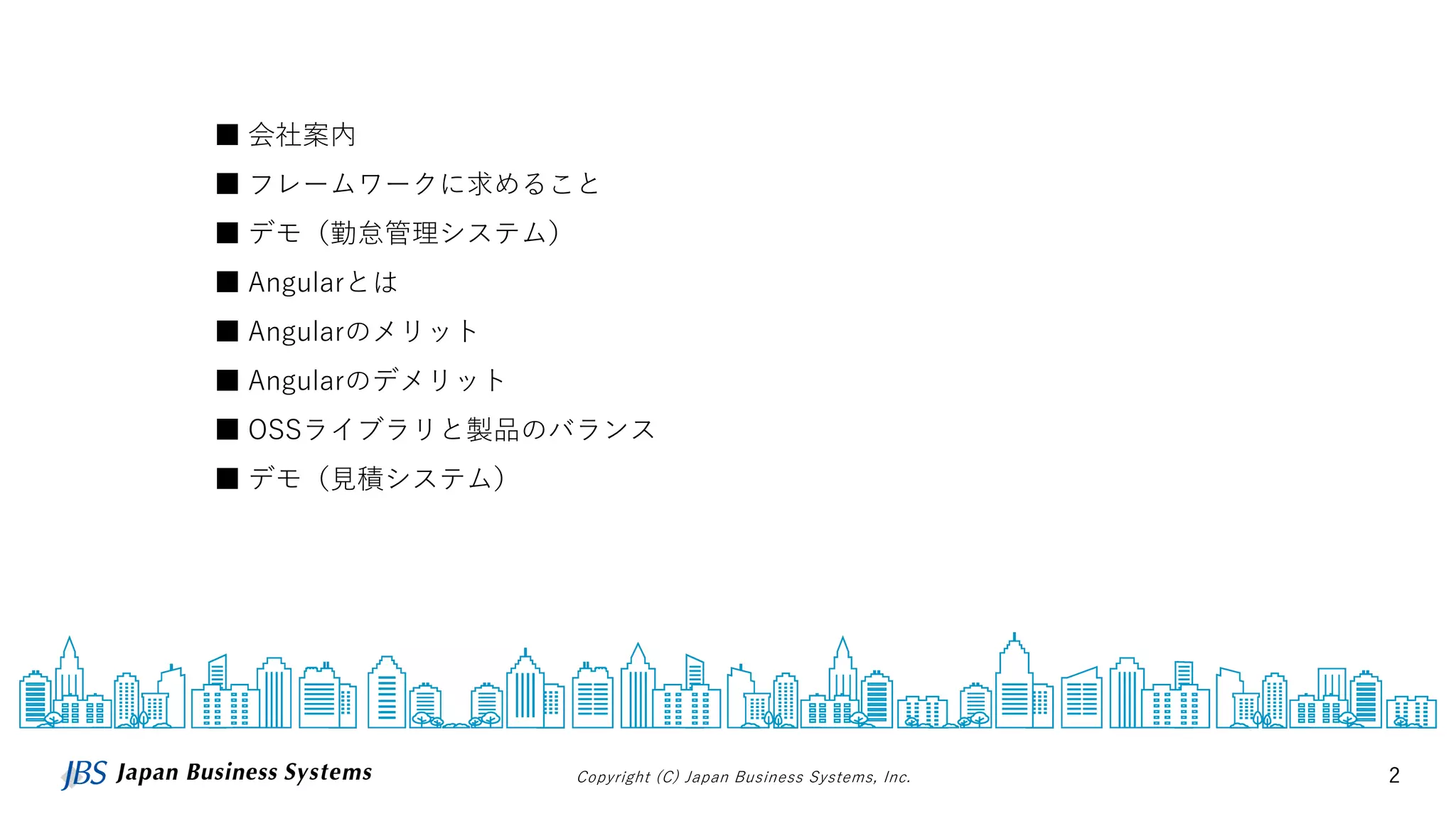 Copyright (C) Japan Business Systems, Inc. 2
■ 会社案内
■ フレームワークに求めること
■ デモ（勤怠管理システム）
■ Angularとは
■ Angularのメリット
■ Angularのデメリット
■ OSSライブラリと製品のバランス
■ デモ（見積システム）
 