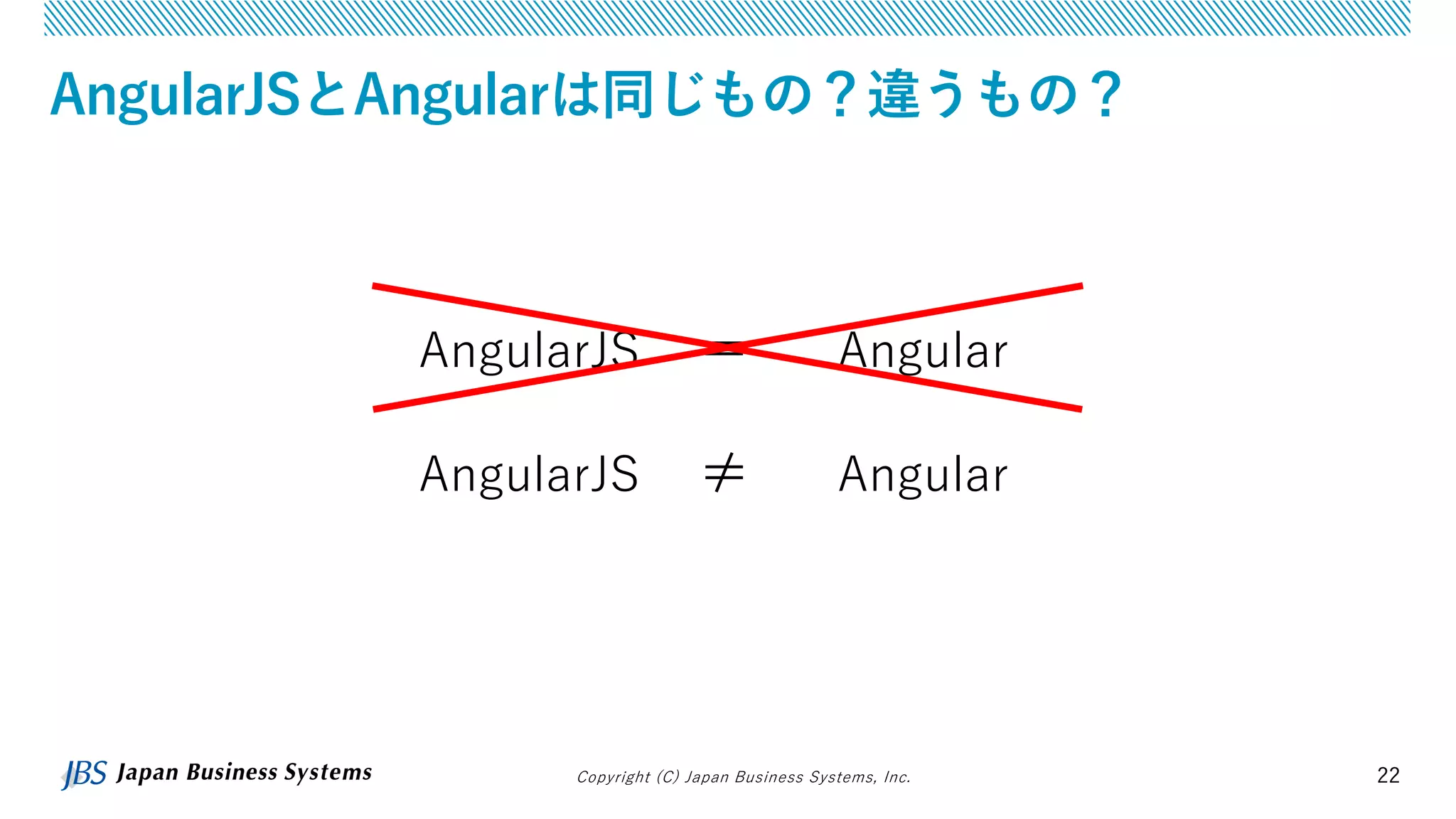 Copyright (C) Japan Business Systems, Inc. 22
AngularJSとAngularは同じもの？違うもの？
AngularJS ＝ Angular
AngularJS ≠ Angular
 