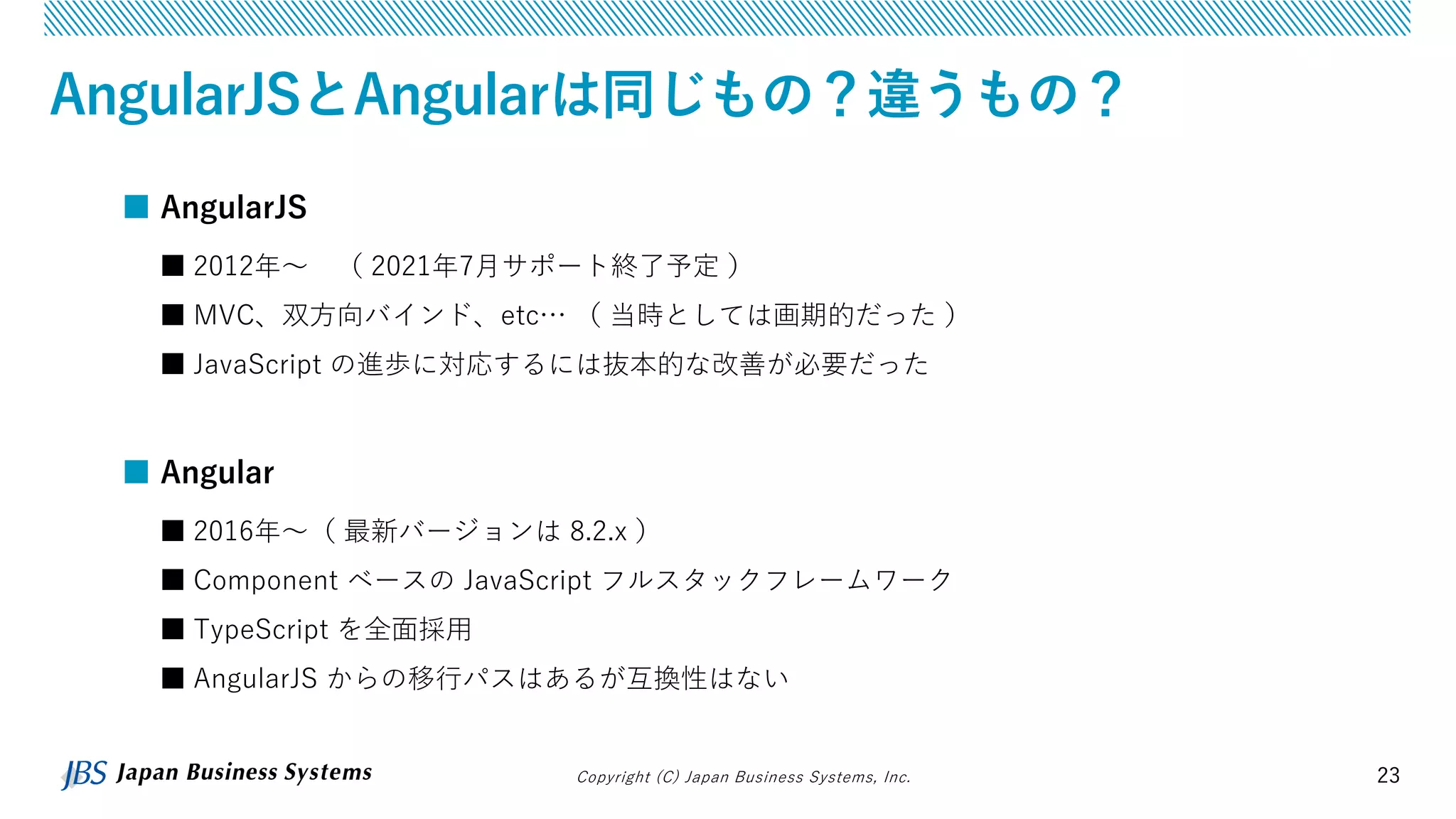 Copyright (C) Japan Business Systems, Inc. 23
AngularJSとAngularは同じもの？違うもの？
■ AngularJS
■ 2012年～ （ 2021年7月サポート終了予定 ）
■ MVC、双方向バインド、etc… （ 当時としては画期的だった ）
■ JavaScript の進歩に対応するには抜本的な改善が必要だった
■ Angular
■ 2016年～（ 最新バージョンは 8.2.x ）
■ Component ベースの JavaScript フルスタックフレームワーク
■ TypeScript を全面採用
■ AngularJS からの移行パスはあるが互換性はない
 