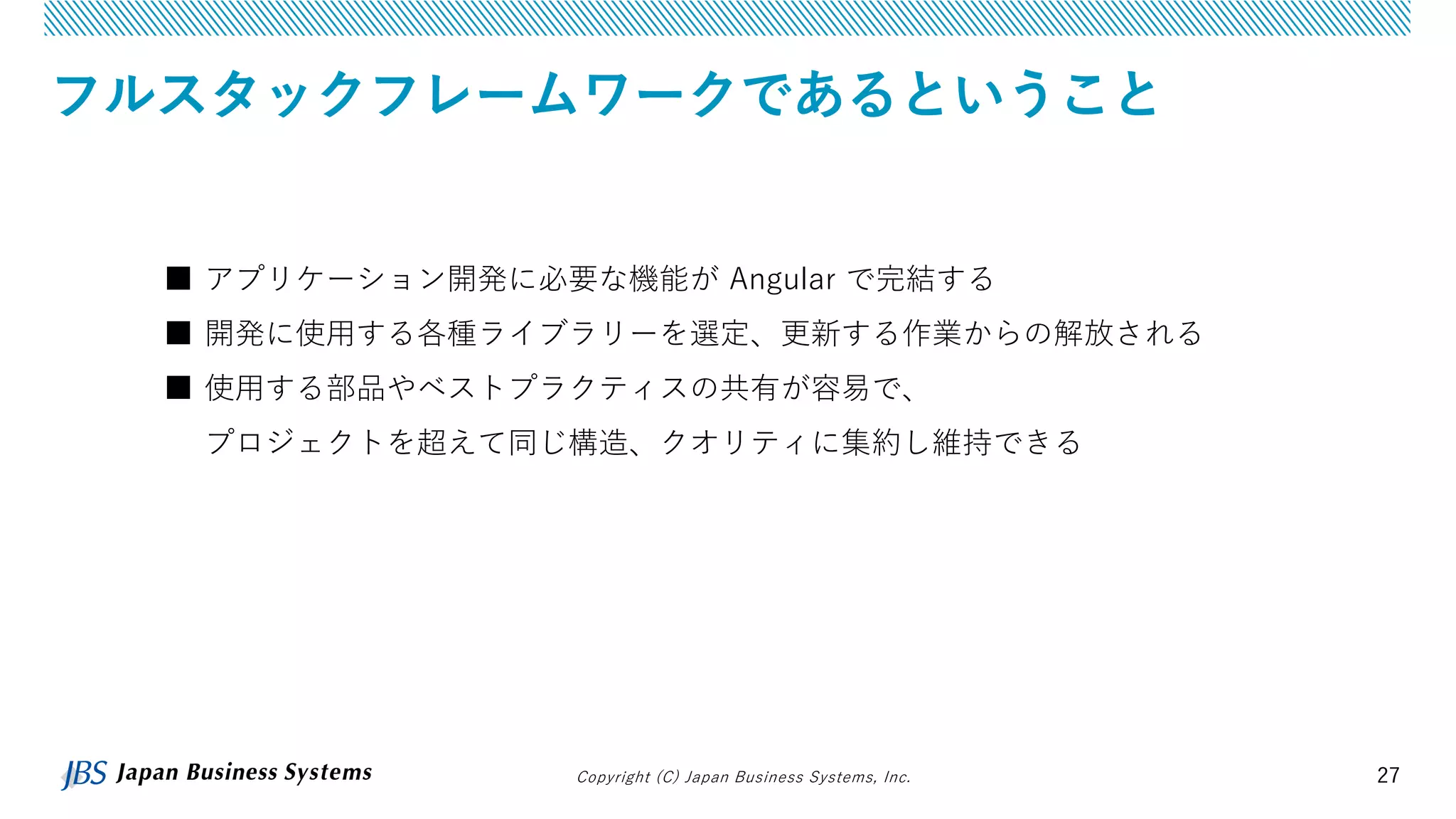 Copyright (C) Japan Business Systems, Inc. 27
フルスタックフレームワークであるということ
■ アプリケーション開発に必要な機能が Angular で完結する
■ 開発に使用する各種ライブラリーを選定、更新する作業からの解放される
■ 使用する部品やベストプラクティスの共有が容易で、
プロジェクトを超えて同じ構造、クオリティに集約し維持できる
 