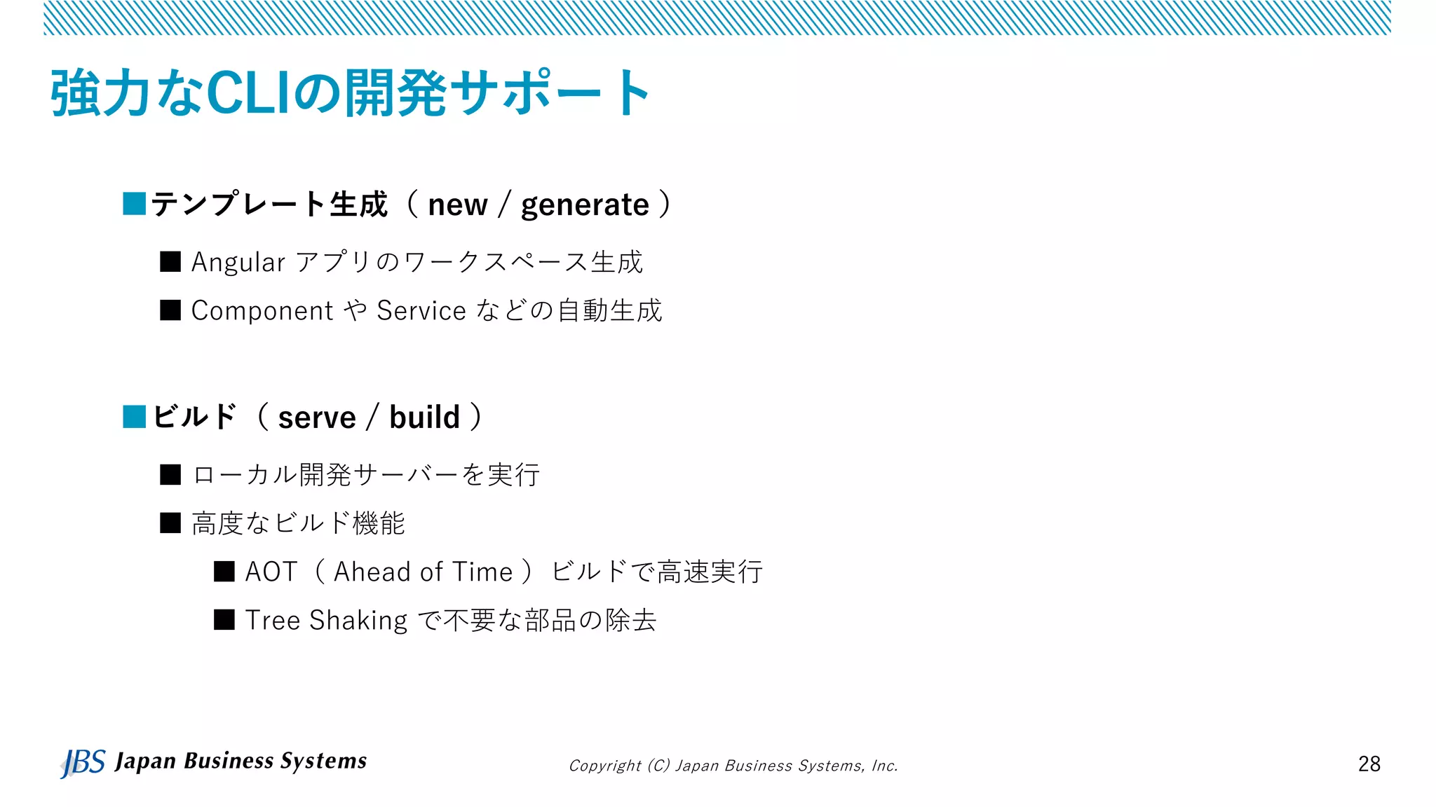 Copyright (C) Japan Business Systems, Inc. 28
強力なCLIの開発サポート
■テンプレート生成（ new / generate ）
■ Angular アプリのワークスペース生成
■ Component や Service などの自動生成
■ビルド（ serve / build ）
■ ローカル開発サーバーを実行
■ 高度なビルド機能
■ AOT（ Ahead of Time ）ビルドで高速実行
■ Tree Shaking で不要な部品の除去
 