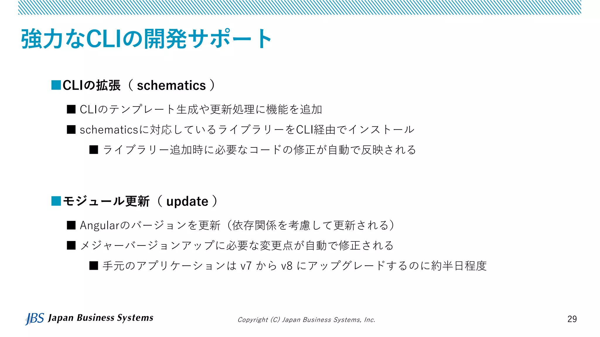 Copyright (C) Japan Business Systems, Inc. 29
強力なCLIの開発サポート
■モジュール更新（ update ）
■ Angularのバージョンを更新（依存関係を考慮して更新される）
■ メジャーバージョンアップに必要な変更点が自動で修正される
■ 手元のアプリケーションは v7 から v8 にアップグレードするのに約半日程度
■CLIの拡張（ schematics ）
■ CLIのテンプレート生成や更新処理に機能を追加
■ schematicsに対応しているライブラリーをCLI経由でインストール
■ ライブラリー追加時に必要なコードの修正が自動で反映される
 