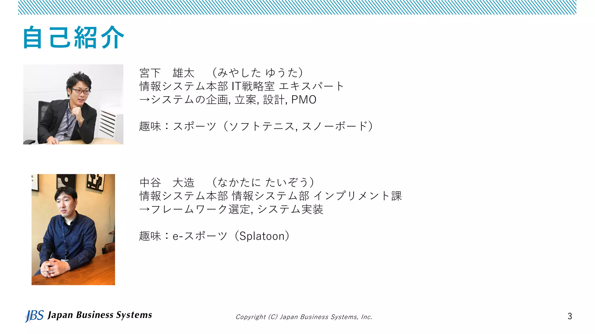 Copyright (C) Japan Business Systems, Inc. 3
自己紹介
宮下 雄太 （みやした ゆうた）
情報システム本部 IT戦略室 エキスパート
→システムの企画, 立案, 設計, PMO
趣味：スポーツ（ソフトテニス, スノーボード）
中谷 大造 （なかたに たいぞう）
情報システム本部 情報システム部 インプリメント課
→フレームワーク選定, システム実装
趣味：e-スポーツ（Splatoon）
 