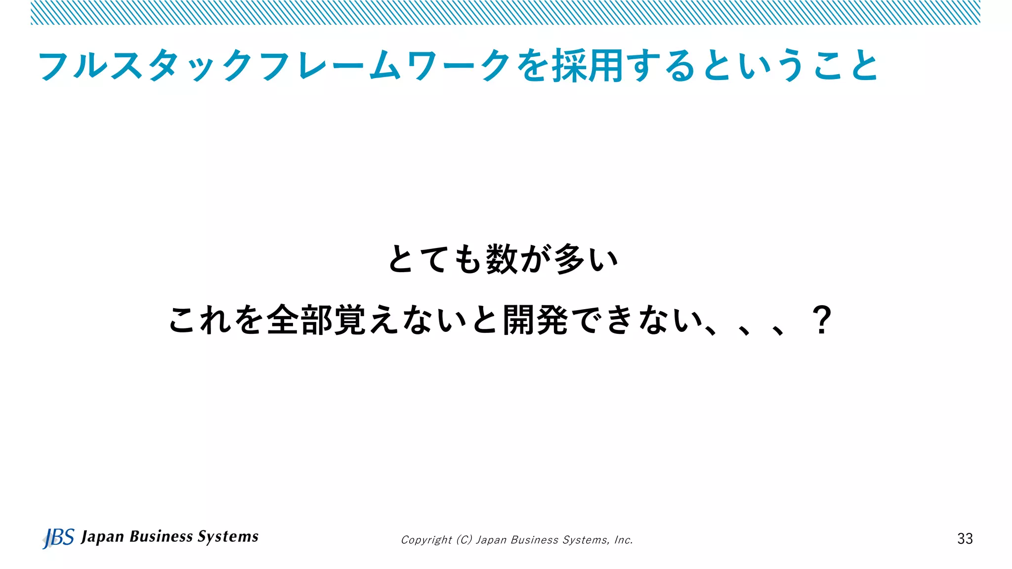 Copyright (C) Japan Business Systems, Inc. 33
フルスタックフレームワークを採用するということ
とても数が多い
これを全部覚えないと開発できない、、、？
 