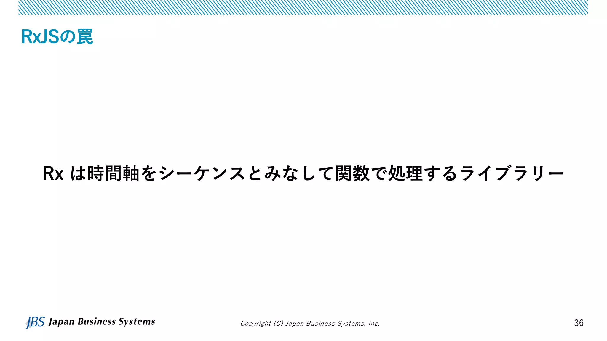 Copyright (C) Japan Business Systems, Inc. 36
RxJSの罠
Rx は時間軸をシーケンスとみなして関数で処理するライブラリー
 