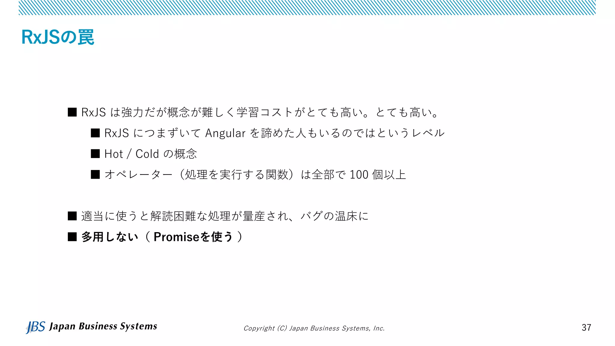 Copyright (C) Japan Business Systems, Inc. 37
RxJSの罠
■ RxJS は強力だが概念が難しく学習コストがとても高い。とても高い。
■ RxJS につまずいて Angular を諦めた人もいるのではというレベル
■ Hot / Cold の概念
■ オペレーター（処理を実行する関数）は全部で 100 個以上
■ 適当に使うと解読困難な処理が量産され、バグの温床に
■ 多用しない（ Promiseを使う ）
 