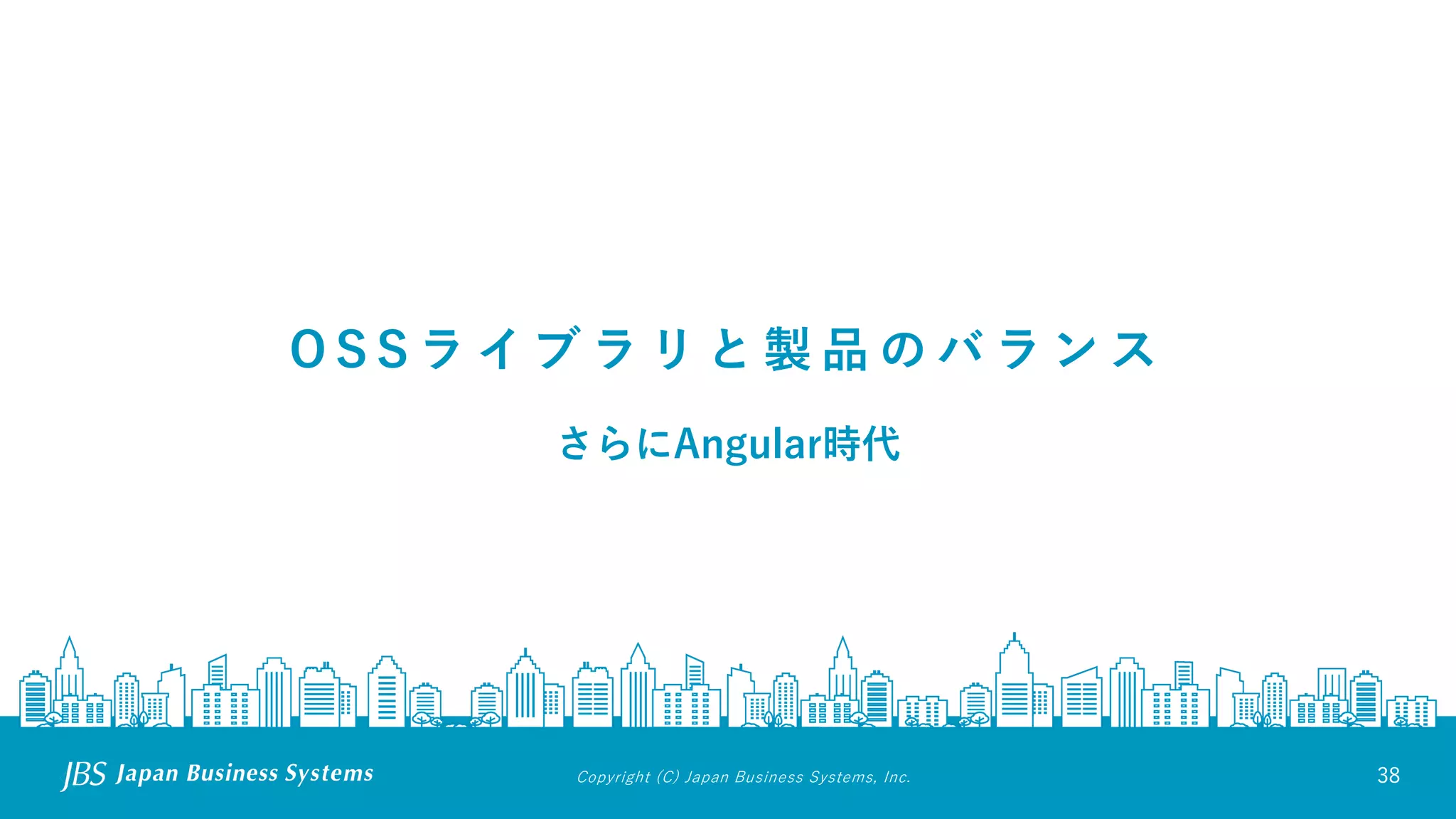 Copyright (C) Japan Business Systems, Inc. 38
O S S ラ イ ブ ラ リ と 製 品 の バ ラ ン ス
さらにAngular時代
 