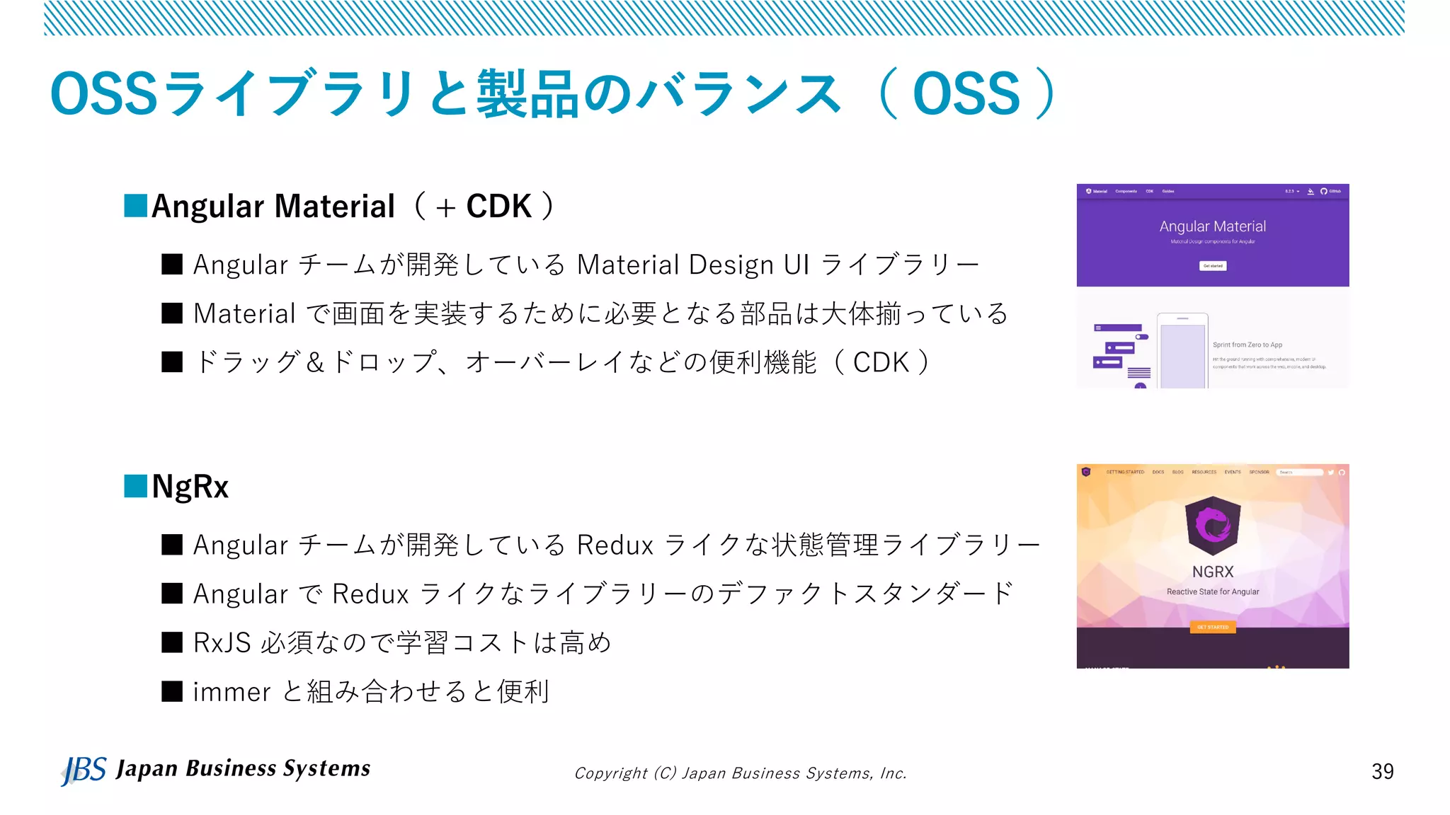 Copyright (C) Japan Business Systems, Inc. 39
OSSライブラリと製品のバランス（ OSS ）
■NgRx
■ Angular チームが開発している Redux ライクな状態管理ライブラリー
■ Angular で Redux ライクなライブラリーのデファクトスタンダード
■ RxJS 必須なので学習コストは高め
■ immer と組み合わせると便利
■Angular Material（ + CDK ）
■ Angular チームが開発している Material Design UI ライブラリー
■ Material で画面を実装するために必要となる部品は大体揃っている
■ ドラッグ＆ドロップ、オーバーレイなどの便利機能（ CDK ）
 