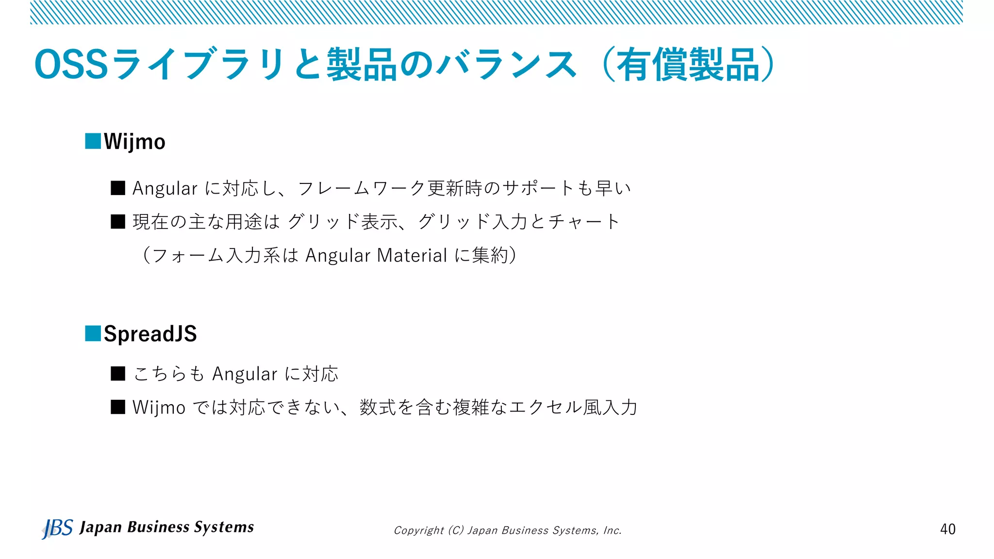 Copyright (C) Japan Business Systems, Inc. 40
OSSライブラリと製品のバランス（有償製品）
■SpreadJS
■ こちらも Angular に対応
■ Wijmo では対応できない、数式を含む複雑なエクセル風入力
■Wijmo
■ Angular に対応し、フレームワーク更新時のサポートも早い
■ 現在の主な用途は グリッド表示、グリッド入力とチャート
（フォーム入力系は Angular Material に集約）
 