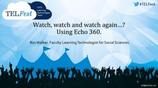 Watch, watch and watch again…? 
Using Echo 360. 
Ros Walker, Faculty Learning Technologist for Social Sciences 
 