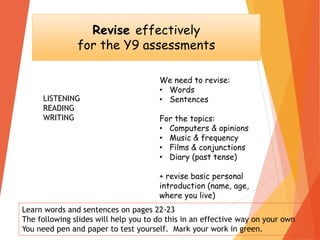 Revise effectively
for the Y9 assessments
We need to revise:
• Words
• Sentences
For the topics:
• Computers & opinions
• Music & frequency
• Films & conjunctions
• Diary (past tense)
+ revise basic personal
introduction (name, age,
where you live)
LISTENING
READING
WRITING
Learn words and sentences on pages 22-23
The following slides will help you to do this in an effective way on your own
You need pen and paper to test yourself. Mark your work in green.
 