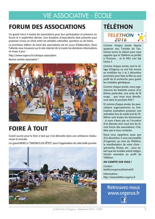 Le Petit Echo d’Orgerus - Septembre 2016 - N°88 3
VIE ASSOCIATIVE - ÉCOLE
FORUM DES ASSOCIATIONS
Un grand merci à toutes les associations pour leur participation et présence au
forum le 4 septembre dernier. Une trentaine d’associations était présente pour
proposer à tous un choix entre les activités culturelles, sportives ou de loisirs.
La prochaine édition du livret des associations est en cours d’élaboration. Dans
l’attente vous trouverez sur le site internet de la mairie les dernières informations
et mises à jour :
http://www.orgerus.fr/rubrique association
Bonne rentrée associative !
Grand succès pour la foire à tout qui s’est déroulée dans une ambiance chaleu-
reuse et amicale.
Un grand MERCI à “ORGERUS EN FÊTES” pour l’organisation de cette belle journée.
FOIRE À TOUT
TÉLÉTHON
Comme chaque année depuis
quatorze ans, l’arrivée de l’au-
tomne sonne le clairon pour vous
rappeler que le Téléthon se profile
à l’horizon… et le PEO s’en fait
l’écho !!
Comme chaque année, tout le vil-
lage d'Orgerus va une fois encore
se mobiliser les 2 et 3 décembre
prochains pour faire la fête au seul
profit de la recherche pour guérir
les maladies génétiques.
Comme chaque année, nous orga-
niserons les festivités autour d’un
thème particulier, une sorte de fil
rouge… que nous vous dévoile-
rons dans le prochain PEO !
Et comme chaque année, les asso-
ciations orgerussiennes ou limi-
trophes souhaitant proposer une
animation lors du week-end du Té-
léthon sont toutes les bienvenues
: si vous n’avez pas eu l’occasion
d’en discuter avec nous lors du ré-
cent forum des associations, n’hé-
sitez pas à nous contacter.
Nous vous rappelons aussi que
d’ici décembre, il vous est possible
d’organiser, au nom du Téléthon,
la manifestation de votre choix -
spectacles, fitness, etc. - pour au-
tant que les recettes soient intégra-
lement reversées au profit du
Téléthon.
ON COMPTE SUR VOUS !
Contact :
telethonorgerus@hotmail.fr
Informations :
http://www.telethon-orgerus.fr
www.orgerus.fr
Retrouvez-nous
 