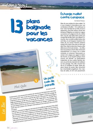 Tous aø l'eau !

13

plans
baignade
pour les
vacances

1

Les IÂles

á
Phuù Quoc

14

Par Etienne Fréneaux

Mare de vous enduire de crème solaire ? Et
si vous troquiez le deux-pièces pour une
combinaison d’écailles ? Et le soleil pour la
lune ? Dans l’archipel de Con Đảo, de juin à
septembre, d’accortes sirènes venues des
lointaines Philippines se rendent en vagues
successives sur la plage de Cát Lớn, nichée
dans une des sept (bảy) baies (cạnh) que
compte l’îlot de Bảy Cạnh. Leur objectif : accoucher. Avec un poids oscillant autour des
cent kilos, et une longueur moyenne d’un
mètre dix, les tortues franches (Chelonia
mydas) sont moins à leur aise sur terre que
dans l’eau. Mais la nature leur impose cette
délivrance en forme de calvaire… Au milieu
de la nuit, plusieurs d’entre elles s’échouent
volontairement à la faveur de la marée
montante, et entament l’éprouvante ascension de la plage pour gagner la lisière
des fourrés, ce qui requiert quelque chose
comme une éternité. Les gesticulations
maladroites de leurs pattes palmées laissent une profonde empreinte de bulldozer
sur leur passage. Puis, elles creusent leur
nid et s’y ensablent en partie. Après plusieurs heures de ponte, elles recouvrent
leur innombrable progéniture d’un manteau de sable, et s’en vont pesamment

Un petit
coin de
paradis
a Rouillé
Par Sabrin

otre liste
uốc dans n ge de
nner Phú Q
ntio
s la pla
ttre de me
r n'est pa
vions ome roit pour se baigne t-être davantage la
e pou
nt, nous n
el end
, d'un
C'est peu
Évidemme ive) ! Non, le plus b
es hôtels.
au limpide
majorité d l'île. Sable blanc, e e postale. Elle
aust
la
(non exh
de
oncentre
ú
te... La cart
u sud-est
h, où se c
n luxurian ger rapidement. Ph
Long Beac iaque de Bãi Sao, a
végétatio
endus
) d'une
de chan
paradis
plage
(encore
risquent
es sont att
lu, bordée
les choses tional et les tourist
calme abso entée (si, si) mais
rna
te
équ
, dans
éroport in
est peu fr
dans l'eau
ter d'un a
t de se do
s les pieds
nstrucrillé
Quốc vien
s de mer g
Aucune co
e.
er des fruit ui longent la plage. e mieux est d'y
en mass
ez dégust
q
servé. L
r
vous pourr sorts vietnamiens
it reste pré
cours pou
A Bãi Sao,
r et l'endro ds travaux sont en
ou trois re
la noues deux
à déplore
d
l'un d
encore
de gran
Mais quan re où
sante n'est s actuellement car
u
ra l'après.
tion impo
ant. Il y au
tour, à l'he e.
n, pa
Au re
. Enfi
ait l’av
eux-roues.
magiqu
er en moto te principale. Il y av
all
le d
t est
reprendre
la rou
lle, le traje
aménager ra terminée, il faudra 'est jamais aussi be
se
re n
velle route che et que la lumiè
il se cou
le sole
JUIN 2013

EÙchange maillot
contre carapace

ä
Hoi

 