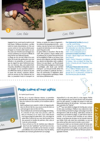 2

û
Con Ñao

Con Ñaûo

regagner la mer, avant que la marée ne soit
trop basse. Périlleuse procédure ; qu’elles
ratent la marée descendante, et c’est une
course contre la mort qui les attend, pour
échapper au funeste soleil. Quant aux petits, seule une minorité saura échapper aux
voraces prédateurs et trouver le difficile et
long chemin vers l’élément liquide.
La plage de Cát Lớn fait l’objet d’un soin
jaloux de la part des gardes-parcs qui sont
affectés à sa protection, et couvent plus
que du regard les œufs fraîchement pondus. Les mamans, elles, sont patiemment
mesurées, identifiées et étiquetées durant
leur besogne. Si vous souhaitez assister à
ces différentes tâches, et observer de près
la ponte des tortues, contactez directement les services du Parc National de Con
Đảo. La prestation inclut le transport en

bateau, un guide, les repas, le logement –
les cabanons de parpaings sont très… sommaires, mais des hamacs sont à disposition
au grand air (attention, le vent du large est
assez frisquet la nuit).
Et après l’effort, le réconfort : l’îlot de Bảy
Cạnh offre plusieurs criques idéales pour
se prélasser (et un phare haut-perché pour
les incorrigibles). A l’aller ou au retour, vous
pouvez aussi négocier une halte snorkeling
aux abords de splendides récifs coralliens.
Retour à la case départ : sur l’île principale
de Con Đảo, évitez la plage du centre-bourg
et privilégiez celle située juste derrière
l’aéroport – ça n’est pas le trafic aérien très
limité qui troublera la quiétude des lieux ;
l’eau est translucide, la végétation abondante, la fréquentation sporadique. Weekend nature, définitivement.

Parc National de Con Đảo (bureaux) :
– sur l’île : 29 Võ Thị Sáu
– à Vũng Tàu : 422 Lê Hồng Phong
Tel : (064) 3830 150 / 3830 669 / 3830 650
Email : info@condaopark.com.vn
Web : www.condaopark.com.vn
Comment se rendre à Con Đảo ?
En avion : depuis Saigon avec Vietnam Airlines (Vasco).
Durée : 1 heure. Fréquence : quotidienne.
En bateau : ferry au départ de Vũng Tàu.
Durée : 12 heures, de nuit. Fréquence : tous
les 3 jours.
Tarifs pour l'observation des tortues
De 2,7 millions VND/pers. pour 2 ou 3 personnes, à 1,5 millions VND/pers. pour un
groupe de 6 à 10 personnes. Consulter le
site internet pour plus de détails.

Plage calme et mer agiteùe
Par Sophie Goyault-Gounouf

Aujourd'hui il y a du vent, alors il y a des vagues. Parfois
un peu dangereuses pour les plus jeunes mais amusantes
pour les plus grands ! La plage est propre et reste peu
fréquentée jusqu'en fin de journée – les locaux viennent
plus volontiers à la "fraîche".
Le 2ème jour sera dédié à la plage de Cửa Đại, plus connue
et donc plus touristique. D'ailleurs nous séjournons dans
l'un des hôtels qui bordent la plage. Cette plage ressemble
étrangement à celle de An Bang : sable blanc, transats et
restaurants qui bordent la plage. Le petit bémol serait le
monde... On se retrouve entre touristes et aux mêmes
heures, ce qui laisse peu de place sur les transats réservés
aux hôtels. Enfin cela reste très confortable. La mer est
plus calme qu'hier, alors tout le monde y va et y reste !
Vous pouvez rester sur vos transats autant de temps que
vous le souhaitez, vous pouvez commander à boire et à
manger directement sur la plage. Les plus petits peuvent
jouer et les grands se reposer, tout est fait pour passer un
agréable moment.

L’EÁcho deS RIziEÂRES

15

Le Littoral

An

3

Hội An, on y va pour diverses raisons. La première
pourrait être la visite de la ville, la seconde les promenades
dans les rizières et les sentiers, et la troisième aller à
la plage.
Après quelques jours passés à visiter et baguenauder
dans la ville de Hội An, nous avons envie de faire un
petit plongeon dans la Mer de l'Est...
Nous choisissons de commencer par la plage de An Bang.
A 5 minutes en taxi, mais vous pouvez y aller en
vélo (10 minutes) ou en moto, nous voilà devant
une longue plage de sable blanc. Oui, une plage de
sable blanc à perte de vue, avec des transats sous
des parasols en feuilles de palmiers. Elle a des allures de carte postale.
Nous arrivons en fin de matinée pour déjeuner
dans l'une des "paillottes" qui font face à la mer,
et ensuite nous installer sur les transats. Le repas
y est délicieux et à un prix très doux. Pour les clients,
ils installent des transats gratuitement sur la plage.

 