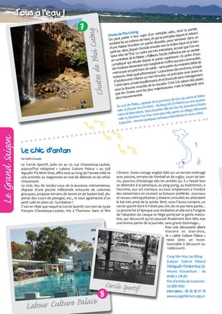 Le Grand Saigon

7

ø g
e Phuù Cöôn
Chutes d

Tous aø l'eau !
portée
lto, dont la
g
e Phú Cườn sujet d’un véritable sa depuis le rebord
Chutes d
e
arler à leur haut, et qui se précipit
s un
On peut p
rminer dan
5 mètres de artie éboulée, pour te
n et la loinisine les 4
avo
re Ayu
en p
e brunâtre ule ensuite vers la riviè sé que l’on est
d’une falais
ant, écra
uel s’éco
timid
tier
e, leq
petit lac oliv st. Le cadre est très in ès s’effectue par un sen
Mer de l’E
oint d’eau
eurs, l’acc
taine
; d’aill
re. Ce p
de la falaise
ité,
ie supérieu
en contrebas dévale depuis la part ’offre aucune commod
l et n
bit de
é qui
compliqu
st margina
moindre dé pe
dimension e
ns parler du
u
de modeste etit banc de sable – sa esse des environs, tro t
e pas un p
e ! La jeun
ec jeans e
mêm
resqu
ite av
s, se précip
ais quel pitto
ent
boissons. M hilares un rien hirsute uscule sans ménagem s
ents
pluie
t se bo
d’adolesc
saison des
illonnant, e
ce bain bou e la cascade. C’est à la baignade sera
T-shirt dans
ed
is la
a
che musclé
stueuses, m
sous la dou
s plus maje
utes sont le
que les ch
mentée.
re la Natioplus mouve
Gia Lai, suiv
province de inh) sur une quaranle de la
leiku, capita
Hồ Chí M
NatioAu sud de P Ho Chi Minh – Đường
ê, prendre la
lle de Chư S llage, bifurquez
oute
nale 14 (R
s la petite vi , après un vi
in
mètres. Dan
s y êtes.
taine de kilo n Tuy Hòa. 6 km plus lo
ètres et vou
rtueux kilom
25 directio
nale
lques to
encore que
à gauche –

Le chic d’antan
Par Edith Giraudo

Le Cercle Sportif, jadis sis au 55 rue Chasseloup-Laubat,
aujourd’hui rebaptisé « Labour Culture Palace » au 55B
Nguyễn Thị Minh Khai, offre tout au long de l'année mille et
une activités au Saïgonnais en mal de détente et de rafraîchissement.
Le club, lieu de rendez-vous de la jeunesse vietnamienne,
dispose d’une piscine millésimée entourée de colonnes
grecques, propose terrains de tennis et de basket-ball, dispense des cours de plongée, etc., le tout agrémenté d'un
petit café en plein air. Surréaliste ?
C'est en 1896 que naquit le Cercle Sportif, non loin du lycée
français Chasseloup-Laubat, mis à l’honneur dans le film

L'Amant. Vaste cottage anglais bâti sur un terrain ombragé
avec piscine, terrains de football et de rugby, court de tennis, pourvus d'éclairage dès les années 50, il y faisait bon
se détendre à la pétanque, au ping-pong, au badminton, à
l'escrime, aux art martiaux ou tout simplement à l'ombre
des tamariniers en sirotant sa boisson préférée. Journaux
et revues métropolitaines y étaient consultés en attendant
le bal très prisé de la soirée. Bref, vous l'aurez compris, un
cercle sportif dont il n'était pas chic de ne pas faire partie...
La piscine fut à l'époque une révélation et elle est à l'origine
de l'abandon du casque en liège porté par la gente masculine, qui découvrit qu'on pouvait finalement être tête nue
une bonne partie de la journée, sans grand dommage...
Pour une découverte alliant
histoire et bien-être,
le « Labor Culture Palace »
reste donc un incontournable à découvrir ou
redécouvrir.

Cercle Sportif

ce
abour Culture Pala
L

8

Cung Văn Hóa Lao Động
(Labour Culture Palace)
55BNguyễnThịMinhKhai,Q1.
Heures d'ouverture : de
6h00 à 19h30
Prix d'entrée de la piscine :
16 000 VND
Informations : 08 39 30 97 78
www.cungvhld-hcm.org.vn

 