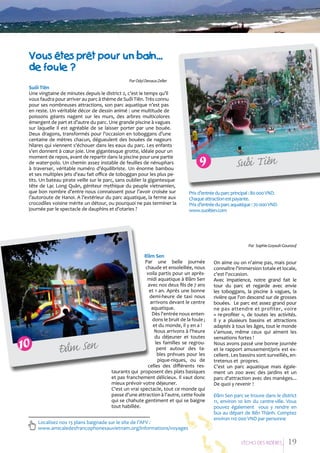 Vous eâtes preât pour un bain...
de foule ?
Par Odyl Devaux-Zeller

Suối Tiên
Une vingtaine de minutes depuis le district 2, c’est le temps qu’il
vous faudra pour arriver au parc à thème de Suối Tiên. Très connu
pour ses nombreuses attractions, son parc aquatique n’est pas
en reste. Un véritable décor de dessin animé : une multitude de
poissons géants nagent sur les murs, des arbres multicolores
émergent de part et d’autre du parc. Une grande piscine à vagues
sur laquelle il est agréable de se laisser porter par une bouée.
Deux dragons, transformés pour l’occasion en toboggans d’une
centaine de mètres chacun, dégueulent des bouées de nageurs
hilares qui viennent s’échouer dans les eaux du parc. Les enfants
s’en donnent à cœur joie. Une gigantesque grotte, idéale pour un
moment de repos, avant de repartir dans la piscine pour une partie
de water-polo. Un chemin assez instable de feuilles de nénuphars
à traverser, véritable numéro d’équilibriste. Un énorme bambou
et ses multiples jets d’eau fait office de toboggan pour les plus petits. Un bateau pirate veille sur le parc, sans oublier la gigantesque
tête de Lạc Long Quân, géniteur mythique du peuple vietnamien,
que bon nombre d’entre nous connaissent pour l’avoir croisée sur
l’autoroute de Hanoi. A l’extérieur du parc aquatique, la ferme aux
crocodiles voisine mérite un détour, ou pourquoi ne pas terminer la
journée par le spectacle de dauphins et d’otaries ?

9

â
á
Suoi Tien

Prix d’entrée du parc principal : 80 000 VND.
Chaque attraction est payante.
Prix d’entrée du parc aquatique : 70 000 VND.
www.suoitien.com

Par Sophie Goyault-Gounouf

à
Ñam Sen

Đầm Sen
Par une belle journée
chaude et ensoleillée, nous
voila partis pour un aprèsmidi aquatique à Đầm Sen
avec nos deux fils de 7 ans
et 1 an. Aprés une bonne
demi-heure de taxi nous
arrivons devant le centre
aquatique.
Dès l'entrée nous entendons le bruit de la foule ;
et du monde, il y en a !
Nous arrivons à l'heure
du déjeuner et toutes
les familles se regroupent autour des tables prévues pour les
pique-niques, ou de
celles des différents restaurants qui proposent des plats basiques
et pas franchement délicieux. Il vaut donc
mieux prévoir votre déjeuner.
C'est un vrai spectacle, tout ce monde qui
passe d'une attraction à l'autre, cette foule
qui se chahute gentiment et qui se baigne
tout habillée.

Localisez nos 13 plans baignade sur le site de l’AFV :
www.amicaledesfrancophonesauvietnam.org/informations/voyages

On aime ou on n'aime pas, mais pour
connaître l'immersion totale et locale,
c'est l'occasion.
Avec impatience, notre grand fait le
tour du parc et regarde avec envie
les toboggans, la piscine à vagues, la
rivière que l'on descend sur de grosses
bouées. Le parc est assez grand pour
ne pas attendre et profiter, voire
« re-profiter », de toutes les activités.
Il y a plusieurs bassins et attractions
adaptés à tous les âges, tout le monde
s'amuse, même ceux qui aiment les
sensations fortes !
Nous avons passé une bonne journée
et le rapport amusement/prix est excellent. Les bassins sont surveillés, entretenus et propres.
C'est un parc aquatique mais également un zoo avec des jardins et un
parc d'attraction avec des manèges...
De quoi y revenir !
Đầm Sen parc se trouve dans le district
11, environ 10 km du centre-ville. Vous
pouvez également vous y rendre en
bus au départ de Bến Thành. Comptez
environ 110 000 VND par personne

L’EÁcho deS RIziEÂRES

19

 