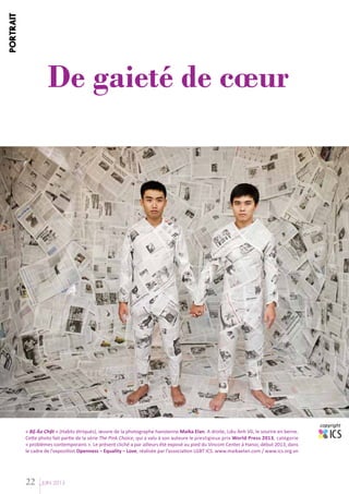 PORTRAIT

De gaieté de cœur

« Bộ Áo Chật » (Habits étriqués), œuvre de la photographe hanoïenne Maika Elan. A droite, Liêu Anh Vũ, le sourire en berne.
Cette photo fait partie de la série The Pink Choice, qui a valu à son auteure le prestigieux prix World Press 2013, catégorie
« problèmes contemporains ». Le présent cliché a par ailleurs été exposé au pied du Vincom Center à Hanoi, début 2013, dans
le cadre de l’exposition Openness – Equality – Love, réalisée par l’association LGBT ICS. www.maikaelan.com / www.ics.org.vn

22

JUIN 2013

copyright

 