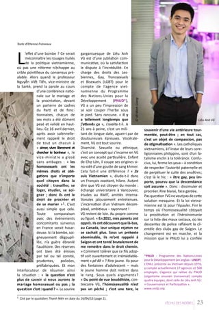 Texte d’Etienne Fréneaux

1

gargantuesque de Liêu Anh
Vũ est d’une jubilation communicative, où la satisfaction
le dispute à l’incrédulité. En
charge des droits des Lesbiennes, Gay, Transsexuels
et Bisexuels (LGBT) pour le
compte de l’agence vietnamienne du Programme
des Nations-Unies pour le
Développement
(PNUD*),
Vũ a un peu l’impression de
se voir couper l’herbe sous
le pied. Sans rancune. « Il y
a tellement longtemps que
j’attends ça », s’exalte-t-il. A
21 ans à peine, c’est un militant de longue date, aguerri par de
douloureuses épreuves. Viscéralement, Vũ est tout sourire.
Diversité. Sexuelle ou ethnique,
c’est un concept qui s’incarne en Vũ
avec une acuité particulière. Enfant
de Chợ Lớn, il coupe ses origines sino-viêt d’une goutte de sang khmer.
Cela fait-il une différence ? « Ze
suis Vietnamien », élude-t-il dans
un Français zozotant, hilare. Autant
dire que Vũ est citoyen du monde :
échange universitaire à Vancouver,
études au RMIT, amitiés internationales jalousement entretenues.
L’incarnation d’un Vietnam décomplexé, ambitieux – rayonnant !
Vũ revient de loin. Au propre comme
au figuré. « En 2011, mes parents ont
appris. Ils ont découvert que là-bas,
au Canada, leur unique rejeton ne
se cachait plus. Sous un prétexte
abominable, ils m’ont rappelé à
Saigon et ont tenté brutalement de
me remettre dans le droit chemin.
» Comment tolérer que ce fils adoptif soit ouvertement et irrémédiablement « pê đê » ? Rire jaune. Va pour
des fantaisies d’adolescent – mais
le jeune homme doit rentrer dans
le rang. Sous quels arguments ?
« Du point de vue bouddhiste, contrecarre Vũ, l’homosexualité n’est
pas un péché ; c’est une tare, le

© Võ Minh Giang

L

’effet d’une bombe ? Ce serait
méconnaître les rouages huilés
de la politique vietnamienne,
où pas une réforme n’échappe au
crible pointilleux du consensus préalable. Alors quand le professeur
Nguyễn Viết Tiến, vice-ministre de
la Santé, prend la parole au cours
d’une conférence nationale sur le mariage et
la procréation, devant
un parterre de cadres
du Parti et de fonctionnaires, chacun de
ses mots a été dûment
pesé et validé en hautlieu. Ce 16 avril dernier,
après avoir solennellement rappelé le droit
de tout un chacun à
« aimer, vivre librement et
chercher le bonheur », le
vice-ministre a glosé
sans ambages : « les
homosexuels ont les
mêmes droits et obligations que n’importe
quel citoyen dans la
société : travailler, se
loger, étudier, se soigner ; donc ils ont le
droit de procréer et
de se marier » 1 . C’est
aussi simple que cela.
Toute
comparaison
avec des événements
concomitants survenus
en France serait hasardeuse. Ici la bombe, soigneusement dégoupillée, n’a guère ébranlé
l’auditoire. Des réserves
ont bien été émises
par tel ou tel comité,
prudentes,
policées,
préfabriquées. Et mon
interlocuteur de résumer ainsi
la situation : « la question n’est
plus de savoir si nous aurons le
mariage homosexuel ou pas ; la
question c’est : quand ? ». Le sourire

Liêu Anh Vũ

souvenir d’une vie antérieure tourmentée, peut-être ; en tout cas,
c’est un objet de compassion, pas
de stigmatisation ». Les catholiques
vietnamiens, à l’instar de leurs coreligionnaires philippins, sont d’un fatalisme enclin à la tolérance. Confucius, lui, ferme les yeux – à condition
de respecter l’autorité paternelle et
de perpétuer le culte des ancêtres;
c’est là le hic : « être gay, peu importe, pourvu que la descendance
soit assurée ». Donc : dissimuler et
procréer. Rire biaisé, face gardée.
Pas question ! Vũ ne veut pas de cette
solution mesquine. Et la loi vietnamienne est là pour l’épauler. Fini le
temps où l’homosexualité côtoyait
la prostitution et l’héroïnomanie
sur la liste des maux sociaux, où les
descentes de police raflaient la clientèle des clubs gay de Saigon. Le
changement est en marche, et la
mission que le PNUD lui a confiée

*PNUD : Programme des Nations-Unies
pour le Développement (en anglais : UNDP).
L’ONU, présente au Vietnam depuis 1976,
y compte actuellement 17 agences et 500
employés. L’agence qui relève du PNUD
(organisme onusien transversal) compte
quatre équipes, dont celle de Liêu Anh Vũ:
« Gouvernance et Participation ».
www.undp.org

Cité par le quotidien Thanh Niên en date du 16/04/13 (page 2).
L’EÁcho deS RIziEÂRES

23

 