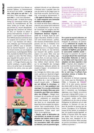 PORTRAIT

consiste justement à en dresser un
premier tableau. Le foisonnement
est tel qu’il me confie : « ce que je
sais, c’est qu’on ne sait rien ». Allons donc ? Rire socratique – « tout
va si vite ! » Je le crois volontiers.
Allumez la télé : le destin de Hương
Giang (1), transsexuel notoire, passionne les inconditionnels de The
Voice. Surfez sur le web : My best
gay friends (2), sitcom désopilante,
engrange des centaines de milliers
de fans sur Youtube et séduit la
presse internationale. A l’écran – le
grand ! – Lost in paradise (3) est resté à l’affiche plusieurs semaines sous
les auspices de la censure. Et dans
la rue ? Les Hanoïens ont découvert, médusés, que l’homosexualité
pouvait s’afficher avec la bénédiction du Comité Populaire : au pied
du Vincom Center, sur une vingtaine
de panneaux, la photographe Maika
Elan, lauréate du World Press 2013,
a exposé sa série The Pink Choice,
pour laquelle Vũ a posé. Sans rire ?
(voir photo page 22) Et dans la rue,
encore : à l’image d’autres pays du
Sud-Est asiatique, la gente efféminine y a le verbe haut ; la nouveauté
concerne les autres, ceux qui jadis

1

2

3

24

JUIN 2013

restaient discrets et qui désormais
n’hésitent plus à parader dans les
rues de Hanoi ou de Saigon pour la
Gay Pride annuelle. Que fait la police, m’insurgé-je plaisamment ?!
« Elle rigole et laisse faire, rétorque
Vũ. Cette moquerie sans animosité
est déjà un réel progrès ».
Un travail de fond reste à effectuer,
colossal, pour passer de la tolérance
à la compréhension. Sur les bancs
de l’université, les progrès sont flagrants : « l’homophobie y est tout
simplement devenue ringarde »,
jubile Vũ. A l’école, faute de campagne éducative, bisbilles et exclusion sont encore tenaces ; parfois,
des réunions d’information avec les
parents ont lieu à l’initiative d’un
instituteur. Ailleurs, ce sont des
conférences (i.e. à L’Espace francophone de Hanoi, en mai dernier),
qui brassent des publics souvent
acquis à la cause. Mais ceux qui
lisent Tuổi Trẻ ou Lao Động, organes du Parti, ne sont pas moins au
fait des dernières avancées sociales:
leur édition d’avril dernier titrait
sur la non-illégalité des mariages
homosexuels, radieuses photos de
couples à l’appui – et carrément en
couv’ (Tuổi Trẻ) !
Les mariages du même sexe, justement : parlons-en. Quid de la légalité ? Selon l’article 39 de la Constitution vietnamienne, le mariage reste
une affaire de « mari et femme ».
Jusqu’à nouvel ordre. « Plusieurs
cas ont défrayé la chronique, se
remémore Vũ ; but wedding is not
marriage ! Il y a eu des cérémonies
privées, de simples fêtes avec amis
et parents, pour fêter une relation,
donc rien d’illégal ». Malgré tout,
la plupart de ces parties ont tourné
court : prétextant un rassemblement trop bruyant, le propriétaire
des lieux ou un responsable politique local interrompent les réjouissances. Sans condamnation. Et les
journaux de rapporter les faits. Sans
commentaire. C’était avant avril
2013. Ça ne rigolait pas.
« Depuis, après la déclaration du
vice-ministre, on assiste à la multiplication des ateliers entre le gouvernement et divers organismes.
Les associations LGBT, très actives
au Vietnam, sont en première ligne.

Les mots des homos
Hormis les termes péjoratifs de « pê đê »
(gentiment légué par la France) et « ái »,
on désigne normalement les homosexuels
par la locution « người đồng tính ». Le
mariage homosexuel se traduit par « kết
hôn đồng giới ».
*IDAHO : International Day Against
HOmophobia (& Transphobia) ; en
français : Journée internationale contre
l’homophobie (et la transphobie).

On a passé le cap de la décision, on
en est aux détails ». A ma question
intriguée du pourquoi, Vũ avance:
« il y a tellement de couples homosexuels qui vivent ensemble à
l’heure actuelle, l’État ne peut que
constater et légiférer, pour garantir
la sacro-sainte stabilité sociale ».
Ressurgit la question du quand.
« Le projet devait être examiné par
l’Assemblée Nationale ce mois-ci,
or les délais sont trop courts ; son
adoption est donc reportée à mai
2014. » Examen, donc adoption ? –
je sourcille. Sourire entendu. La partie est-elle donc jouée ? Demeure
le quoi. « Mariage ? Union civile ?
On ne sait trop. Il suffirait d’une
correction minime à l’article 39…
L’avenir le dira. »
En attendant, le Vietnam engrange
rien moins que les félicitations de
l’ONU, à l’occasion de l’IDAHO*
2013. Et le voici promu pionnier
des droits LGBT en Asie. Ne riez pas
sous cape. La mission de Vũ l’a conduit à rencontrer ses homologues
régionaux, sous l’égide onusienne
du projet « Being LGBT in Asia » ; à
l’heure où la Malaisie et l’Indonésie
se crispent, tandis qu’en Chine
l’indifférence est de mise et qu’aux
Philippines la tolérance est un vide
juridique, le Vietnam n’a pas eu
peur de prendre le taureau par les
cornes. Courageux. Et la Thaïlande,
jusque là très laxiste, lui emboîte le
pas. Un coude-à-coude législatif se
profile à l’horizon 2014. Ne soyons
pas dupes. Tout ne sera pas d’un
coup plus rose. Vexations et brimades ont la vie dure. Mais aux pays
du sourire conciliateur, rira bien qui
ratifiera le premier !

 