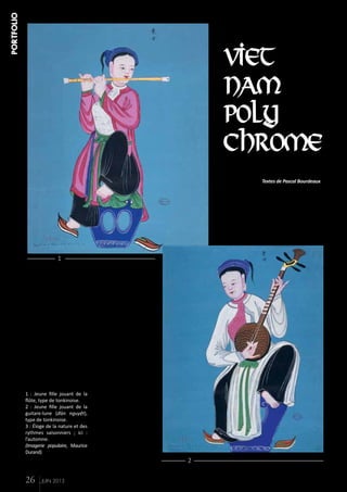 PORTFOLIO

VIET
NAM
POLY
CHROME
Textes de Pascal Bourdeaux

1

1 : Jeune fille jouant de la
flûte, type de tonkinoise.
2 : Jeune fille jouant de la
guitare-lune (đàn nguyệt),
type de tonkinoise.
3 : Éloge de la nature et des
rythmes saisonniers ; ici :
l’automne.
(Imagerie populaire, Maurice
Durand)

2

26

JUIN 2013

 