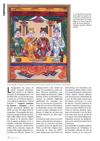 PORTFOLIO

4 : Les quatre jeunes princes
(Cậu quận) des quatre palais des Eaux (Thoải phủ), du
Ciel (Thiên phủ), des Hautes
Régions et Forêts (Sơn lâm
phủ), de la Terre (Địa phủ).
(Imagerie populaire, Maurice
Durand)

L

4

’inauguration des locaux de
l’École Française d’ExtrêmeOrient (EFEO) et de l’Agence
Française de Développement à Ho
Chi Minh Ville, au 113 Hai Bà Trưng,
a donné lieu, le 26 février dernier, à
une conférence-exposition à l’Idécaf
intitulée « Imagerie populaire
du Vietnam – Triptyque ». Deux
œuvres récemment rééditées par
l’EFEO ont ainsi fait l’objet d’une rétrospective: l’Encyclopédie des techniques du peuple annamite de Henri
Oger (1909, 2009), somme inégalée
de croquis et de planches détaillant les gestes quotidiens et la civilisation matérielle vietnamienne;
l’Imagerie populaire vietnamienne
(1960, 2011), collection unique de
quelque 400 images populaires rassemblées par Maurice Durand. Ce

28

JUIN 2013

diptyque donne à voir nombre de
sujets (vie quotidienne, petits métiers, talismans protecteurs, pratiques religieuses, littérature, morale
familiale, dictons et proverbes) sans
compter les scénettes d’agrément
représentant des paysages, des
fleurs ou des animaux. Le passé ressurgit ainsi sous forme d’illustrations
ou d’estampes souvent très simples
et dont la valeur esthétique et historique n’a d’égal de nos jours que
la rareté d’œuvres qui alors abondaient.
Le troisième volet, d’une tout autre
nature, a présenté pour la toute première fois un manuscrit enluminé
du célèbre poème de Nguyễn Đinh
Chiểu, Lục Vân Tiên, rédigé en sinovietnamien au milieu du XIXème
siècle. Redécouvert récemment à la

bibliothèque de l’Académie des
Inscriptions et Belles Lettres à Paris
où il y avait été déposé, ce document
unique dépeint l’œuvre littéraire
sous le pinceau d’un artiste lettré de
la cour de Huế auprès duquel avait
été passée commande il y a plus
de 120 ans. L’accueil chaleureux et
unanime réservé au précieux document et au projet d’édition d’un facsimilé ne s’est pas démenti. Après
avoir été présentée à Ho Chi Minh
Ville (mars-avril) puis au musée de
la sculpture cham de Đà Nẵng (mai),
l’exposition poursuit ses pérégrinations qui la mèneront jusqu’à Hanoi
à l’automne.
Sont reproduites ici quelques planches
représentatives de l’esthétique et
de l’évocation littéraire du livre de
Maurice Durand et du manuscrit

 