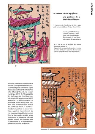 une poétique de la
destinée pathétique
5 : Rencontre de Thúc Sinh et de Kiều à la pagode consacrée à Quan Âm que dessert Kiều.
« Le seul point douloureux,
c’est que la guitare a vibré
[nous nous sommes aimés].
Si cela n’a pas été pour la vie,
cela a duré ne fût-ce qu’un jour. »
6 : « Kim et Kiều se déclarent leur amour.
Deuxième épisode. »
A gauche, la demeure louée par Kim ; à droite
la maison de Kiều et le pêcher où elle avait accroché son épingle de tête en or en se promenant.

5

enluminé. Le lecteur qui souhaite se
procurer l’ouvrage réédité de Maurice
Durand peut passer commande auprès
des services de diffusion de l’EFEO à Paris
(efeo-diffusion@efeo.net). La version
numérique (DVD) de l’Encyclopédie
des techniques de Henri Oger est,
elle, disponible au centre de l’EFEO
à Hanoi ou à sa délégation de Ho Chi
Minh Ville. Quant au Lục Vân Tiên,
dont nous ne reproduisons ici que
des clichés de travail, la numérisation du manuscrit est en bonne voie.
Nous appelons naturellement de
nos vœux que sa publication puisse
être la plus rapide possible grâce
notamment au soutien de mécènes
voulant œuvrer de conserve pour
la préservation et la valorisation du
patrimoine culturel et littéraire.

6

P ORTFOL IO

Le Kim Vân Kiều de Nguyễn Du :

 