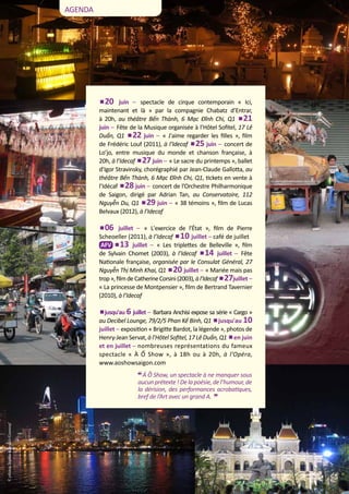 AGENDA

20 juin – spectacle de cirque contemporain « Ici,
maintenant et là » par la compagnie Chabatz d’Entrar,
à 20h, au théâtre Bến Thành, 6 Mạc Đĩnh Chi, Q1 21
juin – Fête de la Musique organisée à l’Hôtel Sofitel, 17 Lê
Duẩn, Q1 22 juin – « J'aime regarder les filles », film
de Frédéric Louf (2011), à l’Idecaf 25 juin – concert de
Lo’jo, entre musique du monde et chanson française, à
20h, à l’Idecaf 27 juin – « Le sacre du printemps », ballet
d’Igor Stravinsky, chorégraphié par Jean-Claude Gallotta, au
théâtre Bến Thành, 6 Mạc Đĩnh Chi, Q1, tickets en vente à
l’Idécaf 28 juin – concert de l’Orchestre Philharmonique
de Saigon, dirigé par Adrian Tan, au Conservatoire, 112
Nguyễn Du, Q1 29 juin – « 38 témoins », film de Lucas
Belvaux (2012), à l’Idecaf
06 juillet – « L'exercice de l'État », film de Pierre
Scheoeller (2011), à l’Idecaf 10 juillet – café de juillet	
AFV 13 juillet – « Les triplettes de Belleville », film
de Sylvain Chomet (2003), à l’Idecaf 14 juillet – Fête
Nationale française, organisée par le Consulat Général, 27
Nguyễn Thị Minh Khai, Q1 20 juillet – « Mariée mais pas
trop », film de Catherine Corsini (2003), à l’Idecaf 27juillet –
« La princesse de Montpensier », film de Bertrand Tavernier
(2010), à l’Idecaf
jusqu'au 6 juillet – Barbara Anchisi expose sa série « Cargo »
au Decibel Lounge, 79/2/5 Phan Kế Bính, Q1 jusqu'au 10
juillet – exposition « Brigitte Bardot, la légende », photos de
Henry-Jean Servat, à l’Hôtel Sofitel, 17 Lê Duẩn, Q1 en juin
et en juillet – nombreuses représentations du fameux
spectacle « À Ố Show », à 18h ou à 20h, à l’Opéra,
www.aoshowsaigon.com

“
© photos Sophie Goyault-Gounouf

Á Ồ Show, un spectacle à ne manquer sous
aucun prétexte ! De la poésie, de l’humour, de
la dérision, des performances acrobatiques,
bref de l’Art avec un grand A.

4

JUIN 2013

"

 