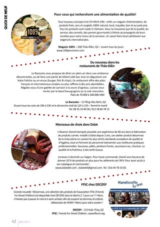 QUOI DE NEUF

Pour ceux qui recherchent une alimentation de qualité!

100%

Alimentation générale de qualité

Tout nouveau concept à Ho Chi Minh Ville : enfin un magasin d’alimentation, de
produits frais, secs et surgelés 100% naturel, local, traçable, bon et au juste prix.
Tous les produits sont made in Vietnam. Vous ne trouverez que de la qualité, du
service, des conseils, des paniers gourmands à thème accompagnés de leurs
recettes pour votre menu de la semaine. Un savoir-faire local satisfaisant aux
exigences internationales.
Magasin 100% – 26B Thảo Điền, Q2 – ouvert tous les jours
www.100percentvn.com

Du nouveau dans les
restaurants de Thảo Điền
Le Bacoulos vous propose de dîner en plein-air dans une ambiance
décontractée, ou de faire une partie de billard côté bar, tout en dégustant une
bière fraîche ou un encas (burger, fish & chips). Ce restaurant offre des plats
français et internationaux simples ou plus raffinés à des prix abordables.
Régalez-vous d’une galette de sarrasin à la souris d'agneau. Laissez-vous
tenter par le bœuf bourguignon ou la sole meunière.
Plats de 70.000 à 340.000 VND
Le Bacoulos – 13 Tống Hữu Định, Q2
Ouvert tous les soirs de 18h à 23h et le dimanche midi de 12h à 15h – fermé le mardi
Tel: 08 35 19 40 58 / 012 28 84 78 15

Morceaux de choix dans Dalat
L'Alsacien Daniel Hampele possède une expérience de 40 ans dans la fabrication
de produits carnés. Installé à Dalat depuis 2 ans, son atelier produit désormais
de la charcuterie en suivant les plus stricts standards européens de qualité et
d'hygiène, tout en formant du personnel vietnamien aux meilleures pratiques
professionnelles. Saucisses, pâtés, jambons fumés, saucissons sec, chorizos. La
qualité et la fraîcheur, à des tarifs locaux.
Livraison à domicile sur Saigon. Pour toute commande, Daniel sera heureux de
donner 10 % de produits en plus pour les adhérents de l'AFV. Pour avoir accès à
son catalogue et commander :
www.dalatdeli.com ; dalatdeli@gmail.com. Tel : 016 44 78 33 03.

FFSC chez DECOSY
Grande nouvelle ! Désormais, une sélection des produits de l’association FFSC (Friends
For Street Children) est disponible chez DECOSY, dans le district 2, 7 jours sur 7 ! Alors,
n'hésitez pas à passer le mot et à venir acheter afin de soutenir les femmes et enfants
défavorisés de HCMV ! Merci pour votre soutien !
DECOSY – 112 Xuân Thủy, Q2
FFSC : Friends For Street Children ; www.ffscvn.org

42

JUIN 2013

 