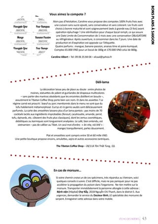 bons

Vous aimez la compote ?

Caroline Albert – Tel: 09 06 35 84 04 – elcaal@yahoo.fr

Déli-lama
La décoration laisse peu de place au doute : entre photos de
moines, statuettes de yidam et guirlandes de drapeaux multicolores
– sans parler des mantras obsédants que les enceintes distillent en boucle –,
assurément le Tibetan Coffee Shop porte bien son nom. Et dans les assiettes ? Le
régime carné est proscrit : bœuf ou porc mentionnés dans le menu ne sont que du
tofu habilement métamorphosé. Currys et riz garnis sautés sont délicieusement
parfumés. La carte des smoothies laissera plus d’un lama pantois : pas moins de 70
cocktails lactés aux ingrédients improbables (fenouil, cacahouète, amande, persil,
tofu, épinards, etc. côtoient des fruits plus classiques), dont les vertus cosmétiques,
diététiques ou karmiques sont longuement analysées. Le café, bien entendu, est
vietnamien – pas de caféier au Tibet. Un seul mot d’ordre : « ăn nhẹ, nói khẽ » :
mangez tranquillement, parlez doucement.
Plat et smoothies sont compris entre 50 et 60 mille VND.
Une petite boutique propose encens, amulettes, vajra et autres accessoires tantriques.
The Tibetan Coffee Shop – 28/11A Tôn Thất Tùng , Q1

En cas de morsure…
Si votre chemin croise un de ces spécimens, très répandus au Vietnam, voici
quelques conseils à suivre. C’est difficile, mais ne pas paniquer pour ne pas
accélérer la propagation du poison dans l’organisme. Ne rien mettre sur la
morsure. Transporter immédiatement la personne allongée à cette adresse :
Bệnh viện (Hôpital) Chợ Rẫy, 201B Nguyễn Chí Thanh, dans le district 5. Aux
urgences, demander le service du Docteur Binh, LE spécialiste des morsures de
serpent. Enregistrer cette adresse dans votre mobile.

L’EÁcho deS RIziEÂRES

43

plan s AÂ saigon

Alors pas d’hésitation, Caroline vous propose des compotes 100% fruits frais avec
une cuisson sans sucre ajouté, sans conservateur et sans colorant. Les fruits sont
choisis à bonne maturité et sont soigneusement lavés à grande eau (3 fois) avant
opération épluchage ! Une stérilisation pour chaque bocal rempli, ce qui assure
une Date Limite de Consommation de 1 mois avec une conservation OBLIGATOIRE
au réfrigérateur. Après ouverture, à consommer dans les 7 jours. Une date de
production et d'expiration est apposée sur l'étiquette.
Quatre parfums : mangue, banane-passion, ananas-lime et poire-kumquat.
Comptez 65.000 VND pour un bocal de 300g et 170.000 VND celui de 800g.

 