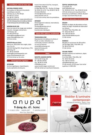 BOUTIQUES PARTENAIRES

Cosmétiques, soins du corps, spas
NATURAL RENDEZ-VOUS
Formulateur et fabricant de produits
cosmétiques naturels.
159 Hoa Lan, Q. Phú Nhuận
Tel: 08 35 17 19 19
Fax: 08 35 17 80 54
info@naturalrdv.com-www.naturalrdv.com
10 % de remise pour les commandes sur internet.
5 % de remise pour les commandes au siège.
MEKONG BLISS SPA
Soins du corps et du visage avec produits
naturels, massages vietnamiens.
112 Pasteur, Q1
Tel: 08 62 99 05 63
mekongblissspa@gmail.com
www.mekongblissspa.com
10 % de remise.D
éménageurs
SMOOTH Beauty Salon
Manucure, décoration des ongles, épilation à la cire.
G20-G22 Đường Số 6, Hùng Vương 1, Phú
Mỹ Hưng, Q7
Tel : 08 54 14 80 08
booking@smoothwaxworks.com
www.smoothwaxworks.com
20 % de remise sur les soins.
Déménagement, logistique
INTERLINK
Services logistiques, import/export,
toutes opérations de douane,

transit international de fret, transport,
emballage, stockage.
47 Ðiện Biên Phủ, Q1 – Đa Kao, 5è étage
Tel: 09 02 35 13 51 - Fax: 08 38 27 46 33
Christian Mietlicki
christian@interlink.com.vn
www.interlink.com.vn
5 à 10 % de remise selon les prestations.
INTERSKY
Déménagement national, international,
garde-meuble.
christian@intersky.com.vn
www.intersky.com.vn
Coordonnées identiques.
Galerie d’Art, tableaux, encadrement
TRANHVANG.COM
Reproduction de tableaux et photos à
l’huile sur toile, réalisation sur
commande, livraison à domicile
sur tout le Vietnam.
contact@tranhvang.com
www.tranhvang.com
10 % de remise.
Hôtels
NOVOTEL SAIGON CENTRE
167 Hai Bà Trưng, Q3
Tel : 08 38 22 48 66
Fax : 08 38 22 16 98
47965@accor.com
www.novotel-saigon-centre.com
10 % de remise sur nourriture et boissons.

SOFITEL SAIGON PLAZA
17 Lê Duẩn, Q1
H2077@Sofitel.com
Tel : 08 38 24 15 55 - Fax: 08 38 24 16 66
10 % de remise sur la nourriture (hors
boissons) au Café Rivoli, L'Olivier, Boudoir
Lounge, Gourmand shop et spa.
Meubles, décoration, arts de la table
DECOSY
Mobilier et objets de décoration en bois,
métal, fer forgé. Possibilité de fabrication
sur mesure.
112 Xuân Thủy Thảo Điền, Q2
Tel : 08 62 81 99 17
Fax : 08 62 81 84 59
shop.thaodien@decosy.asia
5 % de remise.
DIABOLO
Meubles et accessoires de décoration.
18 Trần Ngọc Diện, Thảo Điền, Q2
Tel: 08 62 81 85 63
5 % de remise.
FEELING TROPIC
Meubles intérieurs et extérieurs, objets
de décoration.
51 Lê Văn Miến, Thảo Điền, Q2
Tel : 08 37 44 21 81
Fax : 08 35 12 50 41
sales@feelingtropic.com
5 % de remise, et 10 % pour tout achat
supérieur à 1500 USD.

 