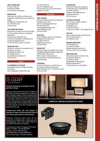 REMIX DECO
Showroon de meubles, luminaires contemporains. Reproduction de meubles de
design.
222 Nguyễn Thị Minh Khai, Q1
Tel : 08 39 30 41 90
5 % de remise.

TREASURE LIGHT
Meubles, luminaires et accessoires haut
de gamme en laque.
61 Nguyễn Phi Khanh, Q1
Tél : 08 38 20 16 67
contact@treasure-light.com
7 % de remise.
Presse
LE COURRIER DU VIETNAM
Seul hebdomadaire de langue française
au Vietnam.
116-118 Nguỹen Thị Minh Khai, Q3

Restaurants
VATEL SAIGON
Restaurant bistronomique et lounge bar,
karaoké certains soirs.
120 bis Sương Nguyệt Anh, Q1
Tel: 08 54 04 22 20
marketing@vatelsaigon.com
www.vatelsaigon.com
10 % de remise.
CHEZ PAUL
Cuisine raffinée, service à la française.
16 Nguyễn Đình Chiểu, Q1
Tel: 08 62 67 83 33
info@chezpaul.com.vn
10 % de remise.
KEBAB CAFÉ
Kebabs et crêpes de qualité à prix locaux.
A emporter et livraison à domicile uniquement.
538/2/8 Đoàn Văn Bơ, Q4
Menu en ligne: kebab-cafe.com
Commandes par Tel: 016 48 80 59 15
10 % de remise.
L'ESSENTIEL
Restaurant français, une salle à ciel ouvert, espace enfants le week-end.
98 Hồ Tùng Mậu, Q1 - Tel : 08 38 21 76 82
10 % de remise.

LE BACOULOS
Restaurant français & Lounge bar
13 Tống Hữu Định, Thảo Điền, Q2
Tel: 08 35 19 40 58
thaodien.trader@yahoo.com
www.bacoulos.com
10 % de remise.
LE STEAK DE SAIGON
Menu unique, salade, viande et
accompagnement.
15 Đông Du, Q1
Tel: 08 38 22 45 93
1 verre de vin offert à midi, digestif le soir.
HOA TUC
Cuisine contemporaine vietnamienne.
74/7 Hai Bà Trưng, Q1
Tel: 08 38 25 16 76
MEKONG MERCHANT
23 Thảo Điền, Q2
Tel : 08 37 44 64 80
info@mekongmerchant.com
10 % de remise, non cumulable.
MON PERE CAFE
Villa coloniale, piano certains soirs.
5H Tôn Đức Thắng, Q1
Tel: 08 38 22 04 58
gianggina@monperecafe.vn
www.monperecafe.vn
10 % de remise, non cumulable.

Créateur de lampes et meubles haut de
gamme en laque.
Treasure Light est reconnu pour la création et
fabrication de lampes design haut de gamme.
Nous vendons depuis 5 ans en Europe, Asie,
USA et Australie pour des marques de meubles
et décoration d'intérieur de luxe. Nous avons
étendu notre gamme et créons également des
meubles design. Nous travaillons toujours avec
la même passion et le même engagement de
qualité et de service.
Laissez-vous tenter par nos lampes et
meubles en laque, entièrement faits main et
sur mesure, pour décorer votre intérieur.
Contactez Treasure Light. Forte de son
expérience et compétences, notre équipe vous
accompagnera dans votre projet depuis la
conception à la livraison du produit.
- Showroom sur RDV: 61 Nguyen Phi Khanh,
District 1 HCMC - Tel: 08-38201667
- Bureau / Usine à Binh Duong:
0650-3884740 ou mobile 0908405417
Mr Le Thanh Dung – Directeur général

LAMPES ET MEUBLES DESIGN EN LAQUE

IRES

THE FURNITURE HOUSE
Fabrication sur mesure, vente de meubles
en bois et métal, intérieur ou extérieur,
réparations.
81 Xuân Thuỷ, Thảo Điền, Q2
Tel: 08 35 19 46 40/43 – 09 06 66 07 24
joycephuong@yahoo.com
5 à 10 % de remise selon le produit.

Tel: 08 39 30 45 81
courrierhcm@gmail.com
5 % de remise pour tout abonnement
supérieur à 3 mois.

BO UTIQU ES PARTENA

LINH’S FURNITURE
67 Xuân Thuỷ, Q2
Tel: 08 62 81 84 88
5 à 10 % selon les produits.

 