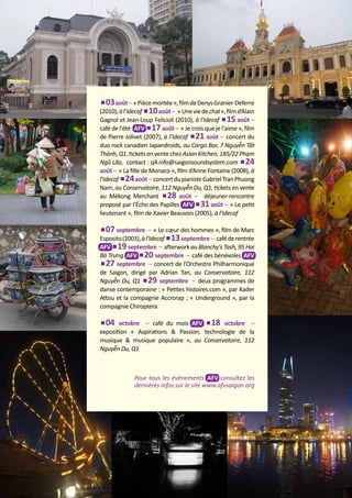 03 août – « Pièce montée », film de Denys Granier-Deferre
(2010), à l’Idecaf 10 août – « Une vie de chat», film d’Alain
Gagnol et Jean-Loup Felicioli (2010), à l’Idecaf 15 août –
café de l'été AFV 17 août – « Je crois que je l'aime », film
de Pierre Jolivet (2007), à l’Idecaf 21 août – concert du
duo rock canadien Japandroids, au Cargo Bar, 7 Nguyễn Tất
Thành, Q1, tickets en vente chez Asian Kitchen, 185/22 Phạm
Ngũ Lão, contact : q4.info@saigonsoundsystem.com 24
août – « La fille de Monaco », film d’Anne Fontaine (2008), à
l’Idecaf 24 août – concert du pianiste Gabriel Tran Phuong
Nam, au Conservatoire, 112 Nguyễn Du, Q1, tickets en vente
au Mékong Merchant 28 août – déjeuner-rencontre
proposé par l’Écho des Papilles AFV 31 août – « Le petit
lieutenant », film de Xavier Beauvois (2005), à l’Idecaf
	
07 septembre – « Le cœur des hommes », film de Marc
Esposito (2003), à l’Idecaf 13 septembre – café de rentrée
AFV 19 septembre – afterwork au Blanchy's Tash, 95 Hai
Bà Trưng AFV 20 septembre – café des bénévoles AFV
27 septembre – concert de l’Orchestre Philharmonique
de Saigon, dirigé par Adrian Tan, au Conservatoire, 112
Nguyễn Du, Q1 29 septembre – deux programmes de
danse contemporaine : « Petites histoires.com », par Kader
Attou et la compagnie Accrorap ; « Underground », par la
compagnie Chiroptera	
04 octobre – café du mois AFV 18 octobre –
exposition « Aspirations & Passion, technologie de la
musique & musique populaire », au Conservatoire, 112
Nguyễn Du, Q1

Pour tous les événements AFV consultez les
dernières infos sur le site www.afvsaigon.org

L’EÁcho deS RIziEÂRES

5

 