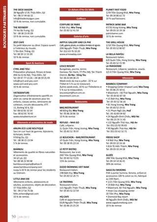 BOUTIQUES PARTENAIRES

THE DECK SAIGON
38 Nguyễn Ư Dĩ, Thảo Điền, Q2
Tel : 08 37 44 66 32
info@thedecksaigon.com
10 % de remise, non cumulable.
THE REFINERY
74 Hai Bà Trưng, Q1
Tel : 08 38 23 05 09
10 % de remise, non cumulable.
ZEST CAFE
Du petit déjeuner au dîner. Espace ouvert
à l'intérieur du musée.
5 Tôn Đức Thắng, Q1
Tel: 08 39 11 55 99
10 % de remise.
Sport & Aventure
CYRIL AND YOU
Préparation physique, fitness et boxe.
49A Xa lộ Hà Nội, Thảo Điền, Q2
Tel: 09 47 77 13 26 – 09 38 59 25 49
info@cyril-and-you.com
www.cyril-and-you.com
10 % de remise.
VIETADENTURE
Organisation d’événements sportifs en
plein air, camp de vacances pour les
enfants, classes vertes, séminaires de
cohésion, circuits découverte, VTT.
11, Đường Số 6, Q2
Tel: 08 62 81 32 03
Fax: 08 62 81 76 43
www.vietadventure.vn
Vêtements et accessoires de mode
ANUPA ECO LUXE BOUTIQUE
Sacs en cuir haut de gamme, bijouterie,
écharpes, textile.
9 Đông Du, Q1
Tél : 08 38 22 23 94
5 % de remise.
BAMBOU
Vêtements de qualité en fibres naturelles
et accessoires.
34 Lê Lợi, Q1
Tel: 08 38 23 90 48
bamboucompany@yahoo.fr
www.bamboucompany.com
Jusqu'à 20 % de remise pour les résidents
au Vietnam.
LITTLE ANH EM
Vêtements enfants, adolescents et
adultes, accessoires, objets de décoration.
37 Thảo Điền, Q2
Tél : 09 17 56 75 06
little.anhem@gmail.com
10 % de remise.

50

JUIN 2013

En dehors d’Ho Chi Minh
Coiffeurs
COIFFURE DE PARIS
8 Biệt thự, Nha Trang
Tel: 05 83 52 41 59
Galeries d’arts
ARTFUL GALLERY AND CA PHE
Café, galerie photo, en édition limitée et signée.
20A Nguyễn Thiện Thuật, Nha Trang
Tel: 012 63 76 10 20
www.artnewday.com
Resort
LESCO RESORT
Bungalows, piscine, tennis.
Hameau Tân Hanh, TT Phú Mỹ, Tân Thành
District, Bà Rịa - Vũng Tàu
Tel: 06 43 89 38 23
Week-ends de mai à juillet : 20 % sur
l'hôtel et 5 % sur le restaurant.
Autres week-ends, 10 % sur l'hôtellerie et
5 % sur la restauration.
lescoresort@hcm.vnn.vn
lescoresort.com.vn
Restaurants
BBQ RESTAURANT
48 Đống Đa, Nha Trang
Tel: 05 86 28 86 18
10 % de remise
REFUGE – NHA GO
Café, crêperie.
1L Quân Trấn, Hùng Vương, Nha Trang
Tel: 05 83 52 78 97
LE BOUCHON – BAR/RESTAURANT
1P Quân Trấn, Hùng Vương, Nha Trang
Tel: 09 38 95 23 14
LE PETIT BISTRO
Restaurant, bar à vin
26D Trần Quang Khải, Nha Trang
Tel: 05 83 52 72 01
15% de remise.
GOOD MORNING VIET NAM
Restaurant italien.
19B Biệt thự, Nha Trang
Tel: 05 83 52 20 71
LA TAVERNA
Restaurant italien.
115 Nguyễn Thiện Thuật, Nha Trang
Tel: 05 83 52 22 59
HQ CAFE
Café et appartements.
65/8 Nguyễn Thiện Thuật, Nha Trang
Tel: 05 86 25 25 24

PLANET FAST FOOD
1/39 Trần Quang Khải, Nha Trang
Tel: 09 34 80 61 72
10 % sauf boissons.
PATRICK WINE BAR
67/35 Hùng Vương, Nha Trang
Tel: 09 03 10 24 18
patrickwine.com
10 % de remise.
THE GRILL HOUSE
1/18 Trần Quang Khải, Nha Trang
Tel: 05 83 52 80 87
LA BELLA NAPOLI
Restaurant italien.
6/0 Quân Trấn, Hùng Vương, Nha Trang
Tel: 05 83 52 72 99
LA PARISIENNE
Restaurant, crêperie, saladerie, snacks.
3/2 A Trần Quang Khải, Nha Trang
Vêtements
BAMBOU COMPANY
 Shopping Center Vinpearl Land, Nha Trang
Tel: 05 86 25 50 61
 Maximark – 60 Thái Nguyên, Nha Trang
Tel: 05 83 82 87 30
 15 Biệt thự, Nha Trang
Tel: 05 83 52 36 16
 81 Hùng Vương, Nha Trang
Tel: 05 83 52 19 01
 21 Phạm Ngũ Lão, Huế
Tel : 05 43 83 04 82
 24 Nguyễn Đình Chiểu, Mũi Né
Tel: 06 23 74 11 45
 132 Nguyễn Thái Học, Hội An
Tel: 051 03 92 09 83
 90 Nguyễn Thái Học, Hội An
Tel: 051 03 62 32 71
FREDO SHOP
 8 Biệt thự, Nha Trang
Tel: 09 03 10 24 18
 81A Tô Hiến Thành, Nha Trang
Tel: 09 03 10 24 18
ALIZÉE
28B Trần Quang Khải, Nha Trang
Tel: 09 14 14 36 41	
30% de remise.
SAGA DU MEKONG
Prêt à porter homme, femme, enfant et
accessoires 100 % coton ou lin, fabriqué
au Viêt-Nam.
 1/21 Trần Quang Khải, Nha Trang
 19 Biệt thự, Nha Trang
 Maximark, 60 Thái Nguyên, Nha Trang
 Hoan Cau shopping center
20 Trần Phú, Nha Trang
 Diamond Bay resort
46 Nguyễn Đình Chiểu, Mũi Né
www.sagadumekong.com
10 % de remise

 
