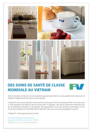 DES SOINS DE SANTÉ DE CLASSE
MONDIALE AU VIETNAM
Vivre et travailler au Vietnam est une expérience passionnante. Mais en cas de problème de santé avoir un
hôpital de qualité proche de chez vous est essentiel.
L’hôpital FV est le seul au Vietnam à être à la fois reconnu par la CFE et accrédité par l’HAS. Au FV vous avez
à votre disposition 90 médecins de haut niveau dont 15 expatriés, des services de premier ordre dans plus
de 30 spécialités médicales et chirurgicales, des équipements munis des dernières technologies et une
structure accueillante et confortable. Notre objectif est que vous vous sentiez protégés et rassurés.
L’hôpital FV : votre partenaire pour la santé

 