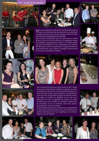 AFV - Soirée de fin d’année

V

ous avez aimé notre soirée de fin d’année de l’AFV, et pour
cause : nous étions plus de 85 personnes à nous retrouver
au Sofitel ce jeudi 13 juin 2013, pour marquer comme il se doit
la fin de cette année passée tous ensemble.
Quoi de plus sympathique que de commencer la soirée
autour d’un bon verre de whisky et d’en apprécier toutes
les subtilités organoleptiques. Merci à la société Diageo
qui, par l’intermédiaire de son ambassadeur de marque,
Mr Tân Phạm, et de sa responsable sur la gamme Réserve,
Mme Nhân Đình, nous a offert ce voyage à la découverte
d’un de leurs merveilleux whiskies.

Nous sommes fin prêts pour nous rendre au 18ème étage
où se trouve la terrasse du Sofitel et sa piscine, qui nous
accueillent au clair de lune. Un peu de fraîcheur enfin, car
nous sommes toujours aussi nombreux. Les discussions
vont bon train et les petits groupes se forment autour
des tables. Le buffet est agréable à voir mais nous
préférons très vite en apprécier les saveurs. Le cadre
est idéal pour que s’installe une ambiance chaleureuse
et conviviale, un de ces moments dont nous autres,
francophones, sommes si friands.
Nous échappons de justesse à la pluie (un timing parfait ;
à croire que le ciel est aussi avec nous...) et nous pouvons
profiter pleinement de la vue magnifique sur la ville de
Saigon en partie éclairée.

 