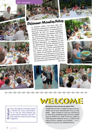 AFV - Actualités

es
er Moultees Fritune
Déjeun e édition s'est nue dans s

dans le
La deuxièm
e et détendue
ère chaleureus
ent à
atmosph
, mis gratuitem
l'école Antonia
iques
locaux de
moules biolog
de l'AFV. Les
ang
disposition
evées à Nha Tr
Vietnam sont él
avons eu le
produites au
e Sevin. Nous
r Jean-Christoph
pa
, charcutier à
Daniel Hampele
sir de recevoir
oix de ses
plai
ert un large ch
t, qui nous a off
es de pain
Đà Lạ
s. Les baguett
res fabrication
ment par
derniè
urnies gratuite
alement été fo
Journée
ont ég
angers d'Une
ent
et Muriel, boul
Fabrice
es particulièrem
fin, nous somm
is
à Paris. En
la première fo
r accueilli pour
nmiens no
fiers d'avoi
rticipants vietna
t
e dizaine de pa
un
ts à nous pour ce
, qui se sont join
lieu début
francophones
ine édition aura
ement. La procha nouvelles surprises, et
évèn
, avec de
erci à tous.
décembre 2013
à découvrir ! M
uveaux produits
Gilles Gripari
de no

WELCOME
Erratum

Écho n.93, page 36. Une petite coquille
a entraîné une erreur astronomique.
Ce ne sont pas 1014 bactéries que
compte la flore intestinale, mais 1014 !
Nous espérons ne pas vous avoir coupé
la digestion.

8

JUIN 2013

Bienvenue à tous ceux qui ont rejoint l'AFV :
GRABER Vélina & Ruben, HUBERT Georges et Clarisse,
GHRIB Assia & Samir, MACFARLANE Jimmy & Linda,
BERRY	 Régis et PHAN Thi Tuyet Hoa, NGUYEN Hai
& TRAN Phung, ENOMOTO Kyoko & Hiroshi, GIRARD
Karine & ZANOLO Eric, TRAN Thi My Hue, DOAN Vy,
FERRI Raphaelle & BERTHE Damien, LE SAOULT-CAO
Hélène & Ronan, IADAINE Laure & GREGG	 J o h n ,
CARTEAU François & Thuy, MANGON Muriel.

 