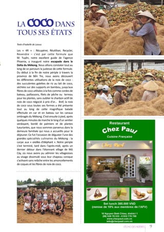 La coco dans
		
tous ses états
Texte d'Isabelle de Lassus

Les « 4R » : Récupérer, Réutiliser, Recycler,
Revendre – c'est par cette formule que
M. Tuyên, notre excellent guide de l'agence
Phoenix, a inauguré notre escapade dans le
Delta du Mékong. Nous allions constater tout au
long de ce parcours la justesse de cette formule.
Du début à la fin de notre périple à travers la
province de Bến Tre, nous avons découvert
les différentes utilisations de la noix de coco :
des succulentes galettes de riz au lait de coco,
séchées sur des supports en bambou, jusqu'aux
fibres de coco utilisées à la fois comme cordes de
bateau, paillassons, filets de pêche ou terreau
pour les plantes, sans oublier le charbon actif de
noix de coco négocié à prix d'or... Bref, la noix
de coco sous toutes ses formes a été présente
tout au long de cette magnifique balade
effectuée en car et en bateau sur les canaux
ombragés du Mékong. C'est ensuite à pied, après
quelques minutes de marche le long d'un sentier
verdoyant, bordé de palmiers et de plantes
luxuriantes, que nous sommes parvenus dans la
demeure familiale qui nous a accueillis pour le
déjeuner. Ce fut l'occasion de déguster l'une des
grandes spécialités culinaires du Mékong : la
carpe aux « oreilles d'éléphant ». Notre périple
s'est terminé, tard dans l'après-midi, après un
dernier détour dans l'étonnant village de Mỏ
Cày, où nous avons pu admirer les villageoises
au visage dissimulé sous leur chapeau conique
s'activant sans relâche entre les amoncellements
de coques et les fibres de noix de coco.

L’EÁcho deS RIziEÂRES

9

 