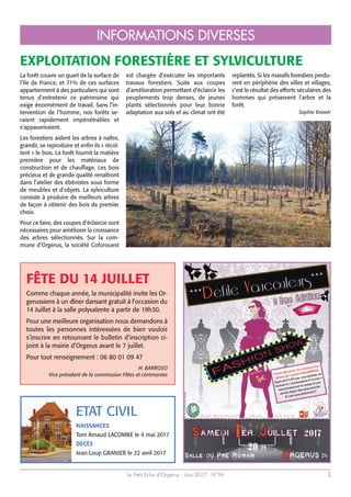 Le Petit Echo d’Orgerus - Juin 2017 - N°96 3
INFORMATIONS DIVERSES
La forêt couvre un quart de la surface de
l’Ile de France, et 71% de ces surfaces
appartiennent à des particuliers qui sont
tenus d’entretenir ce patrimoine qui
exige énormément de travail. Sans l’in-
tervention de l’homme, nos forêts se-
raient rapidement impénétrables et
s’appauvriraient.
Les forestiers aident les arbres à naître,
grandir, se reproduire et enfin ils « récol-
tent » le bois. La forêt fournit la matière
première pour les matériaux de
construction et de chauffage. Les bois
précieux et de grande qualité renaîtront
dans l’atelier des ébénistes sous forme
de meubles et d’objets. La sylviculture
consiste à produire de meilleurs arbres
de façon à obtenir des bois de premier
choix.
Pour ce faire, des coupes d’éclaircie sont
nécessaires pour améliorer la croissance
des arbres sélectionnés. Sur la com-
mune d’Orgerus, la société Coforouest
est chargée d’exécuter les importants
travaux forestiers. Suite aux coupes
d’amélioration permettant d’éclaircir les
peuplements trop denses, de jeunes
plants sélectionnés pour leur bonne
adaptation aux sols et au climat ont été
replantés. Si les massifs forestiers perdu-
rent en périphérie des villes et villages,
c’est le résultat des efforts séculaires des
hommes qui préservent l’arbre et la
forêt.
Sophie Knoerr
EXPLOITATION FORESTIÈRE ET SYLVICULTURE
Comme chaque année, la municipalité invite les Or-
gerussiens à un dîner dansant gratuit à l’occasion du
14 Juillet à la salle polyvalente à partir de 19h30.
Pour une meilleure organisation nous demandons à
toutes les personnes intéressées de bien vouloir
s’inscrire en retournant le bulletin d’inscription ci-
joint à la mairie d’Orgerus avant le 7 juillet.
Pour tout renseignement : 06 80 01 09 47
H. BARROSO
Vice président de la commission Fêtes et cérémonies
ETAT CIVIL
NAISSANCES
Tom Arnaud LACOMBE le 4 mai 2017
DÉCÈS
Jean-Loup GRANIER le 22 avril 2017
FÊTE DU 14 JUILLET
 